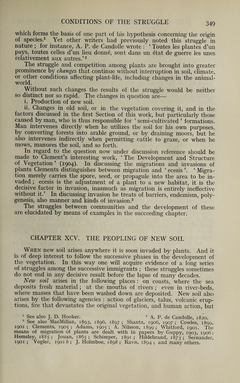 CONDITIONS OF THE STRUGGLE which forms the basis of one part of his hypothesis concerning the origin of species.1 Yet other writers had previously noted this struggle in nature ; for instance, A. P. de Candolle wrote : ‘ Toutes les plantes d’un pays, toutes celles d’un lieu donne, sont dans un etat de guerre les unes relativement aux autres.’2 The struggle and competition among plants are brought into greater prominence by changes that continue without interruption in soil, climate, or other conditions affecting plant-life, including changes in the animal- world. Without such changes the results of the struggle would be neither so distinct nor so rapid. The changes in question are— i. Production of new soil. ii. Changes in old soil, or in the vegetation covering it, and in the factors discussed in the first Section of this work, but particularly those caused by man, who is thus responsible for ‘ semi-cultivated ’ formations. Man intervenes directly when he utilizes the soil for his own purposes, by converting forests into arable ground, or by draining moors, but he also intervenes indirectly when permitting cattle to graze, or when he mows, manures the soil, and so forth. In regard to the question now under discussion reference should be made to Clement’s interesting work, ‘ The Development and Structure of Vegetation ’ (1904). In discussing the migrations and invasions of plants Clements distinguishes between migration and ‘ ecesis \ 6 Migra¬ tion merely carries the spore, seed, or propagule into the area to be in¬ vaded ; ecesis is the adjustment of a plant to a new habitat, it is the decisive factor in invasion, inasmuch as migration is entirely ineffective without it.’ In discussing invasion he treats of barriers, endemism, poly¬ genesis, also manner and kinds of invasion.3 The struggles between communities and the development of these are elucidated by means of examples in the succeeding chapter. CHAPTER XCV. THE PEOPLING OF NEW SOIL When new soil arises anywhere it is soon invaded by plants. And it is of deep interest to follow the successive phases in the development of the vegetation. In this way one will acquire evidence of a long series of struggles among the successive immigrants ; these struggles sometimes do not end in any decisive result before the lapse of many decades. New soil arises in the following places : on coasts, where the sea deposits fresh material; at the mouths of rivers ; even in river-beds, where masses that have been washed down are deposited. New soil also arises by the following agencies : action of glaciers, talus, volcanic erup¬ tions, fire that devastates the original vegetation, and human action, but 1 See also J. D. Hooker. 2 A. P. de Candolle, 1820. 3 See also MacMillan, 1893, 1896, 1897 ; Shantz, 1906, 1907; Cowles, 1899, 1901; Clements, 1905; Adams, 1905; A. Nilsson, 1899; Whitford, 1901. The means of migration of plants are dealt with in papers by Guppy, 1903, 1906; Hemsley, 1885 ; Jouan, 1865 ; Schimper, 1891 ; Hildebrand, 1873 ; Sernander, 1901 ; Vogler, 1901 b ; J. Holmboe, 1898 ; Ravn, 1894 ; and many others.