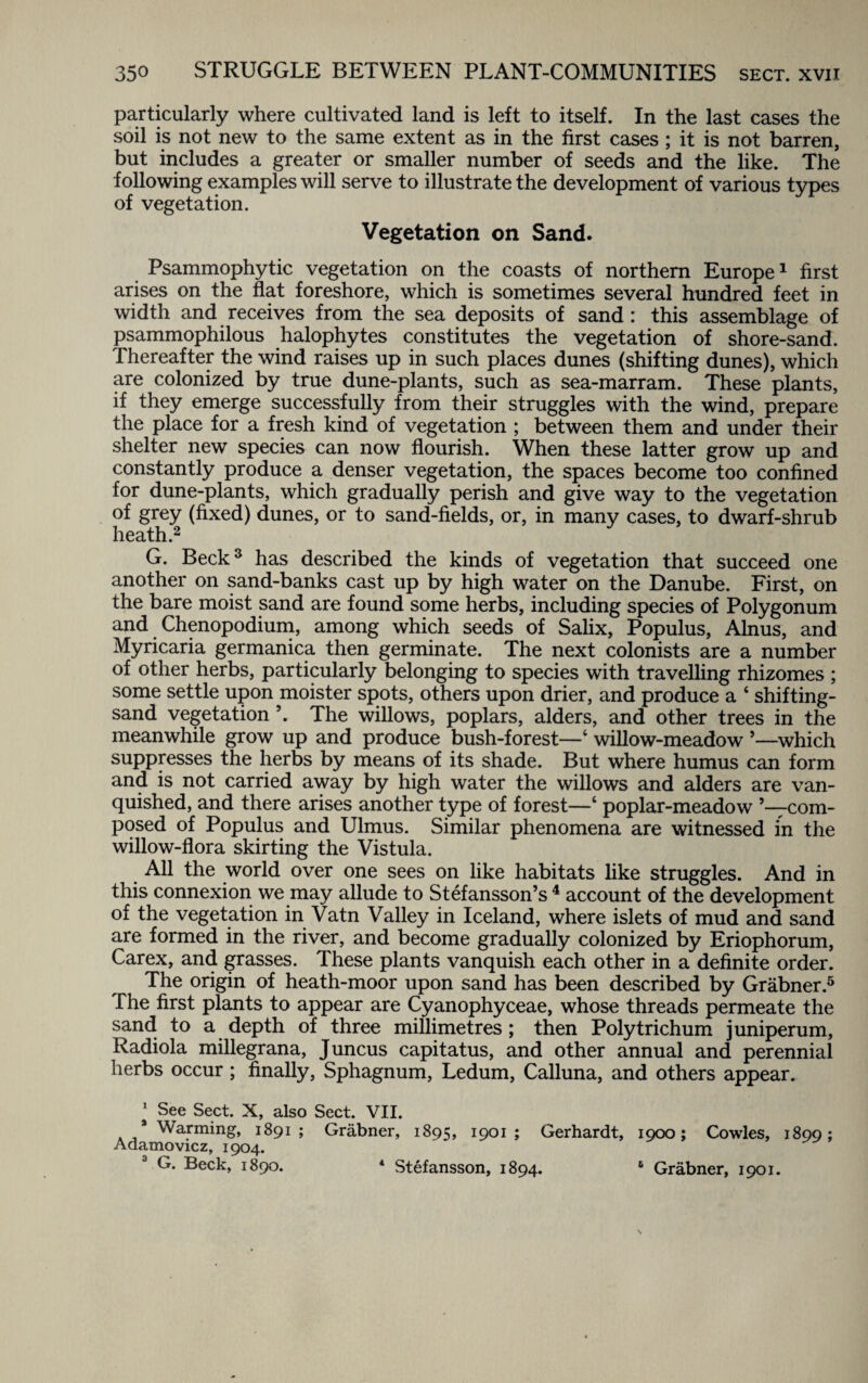 particularly where cultivated land is left to itself. In the last cases the soil is not new to the same extent as in the first cases ; it is not barren, but includes a greater or smaller number of seeds and the like. The following examples will serve to illustrate the development of various types of vegetation. Vegetation on Sand. Psammophytic vegetation on the coasts of northern Europe1 first arises on the flat foreshore, which is sometimes several hundred feet in width and receives from the sea deposits of sand: this assemblage of psammophilous halophytes constitutes the vegetation of shore-sand. Thereafter the wind raises up in such places dunes (shifting dunes), which are colonized by true dune-plants, such as sea-marram. These plants, if they emerge successfully from their struggles with the wind, prepare the place for a fresh kind of vegetation ; between them and under their shelter new species can now flourish. When these latter grow up and constantly produce a denser vegetation, the spaces become too confined for dune-plants, which gradually perish and give way to the vegetation of grey (fixed) dunes, or to sand-fields, or, in many cases, to dwarf-shrub heath.2 G. Beck3 has described the kinds of vegetation that succeed one another on sand-banks cast up by high water on the Danube. First, on the bare moist sand are found some herbs, including species of Polygonum and Chenopodium, among which seeds of Salix, Populus, Alnus, and Myricaria germanica then germinate. The next colonists are a number of other herbs, particularly belonging to species with travelling rhizomes ; some settle upon moister spots, others upon drier, and produce a ‘ shifting- sand vegetation ’. The willows, poplars, alders, and other trees in the meanwhile grow up and produce bush-forest—‘ willow-meadow ’—which suppresses the herbs by means of its shade. But where humus can form and is not carried away by high water the willows and alders are van¬ quished, and there arises another type of forest—‘ poplar-meadow ’—com¬ posed of Populus and Ulmus. Similar phenomena are witnessed in the willow-flora skirting the Vistula. All the world over one sees on like habitats like struggles. And in this connexion we may allude to Stefansson’s 4 account of the development of the vegetation in Vatn Valley in Iceland, where islets of mud and sand are formed in the river, and become gradually colonized by Eriophorum, Carex, and grasses. These plants vanquish each other in a definite order. The origin of heath-moor upon sand has been described by Grabner.5 The first plants to appear are Cyanophyceae, whose threads permeate the sand to a depth of three millimetres; then Poly trichum juniperum, Radiola millegrana, Juncus capitatus, and other annual and perennial herbs occur; finally, Sphagnum, Ledum, Calluna, and others appear. 1 See Sect. X, also Sect. VII. 3 Warming, 1891 ; Grabner, 1895, 1901 ; Gerhardt, 1900; Cowles, 1899; Adamovicz, 1904. G. Beck, 1890. 4 Stefansson, 1894. 6 Grabner, 1901.