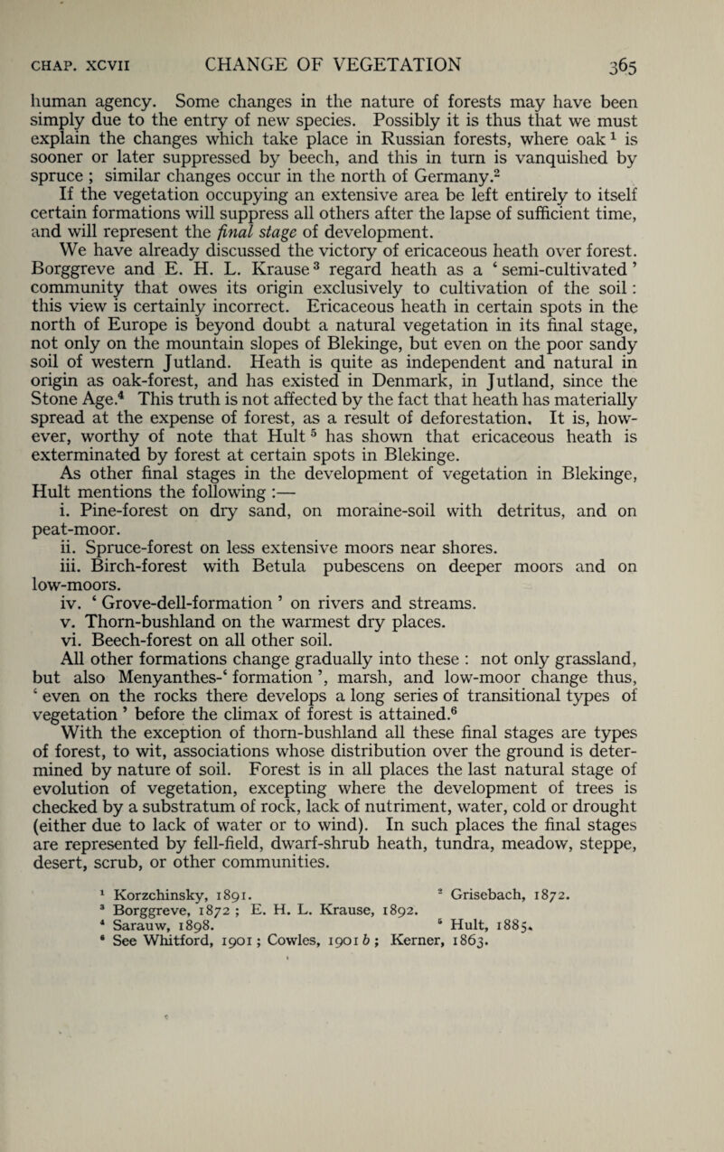 human agency. Some changes in the nature of forests may have been simply due to the entry of new species. Possibly it is thus that we must explain the changes which take place in Russian forests, where oak1 is sooner or later suppressed by beech, and this in turn is vanquished by spruce ; similar changes occur in the north of Germany.2 If the vegetation occupying an extensive area be left entirely to itself certain formations will suppress all others after the lapse of sufficient time, and will represent the final stage of development. We have already discussed the victory of ericaceous heath over forest. Borggreve and E. H. L. Krause3 regard heath as a 4 semi-cultivated ’ community that owes its origin exclusively to cultivation of the soil: this view is certainly incorrect. Ericaceous heath in certain spots in the north of Europe is beyond doubt a natural vegetation in its final stage, not only on the mountain slopes of Blekinge, but even on the poor sandy soil of western Jutland. Heath is quite as independent and natural in origin as oak-forest, and has existed in Denmark, in Jutland, since the Stone Age.4 This truth is not affected by the fact that heath has materially spread at the expense of forest, as a result of deforestation. It is, how¬ ever, worthy of note that Hult5 has shown that ericaceous heath is exterminated by forest at certain spots in Blekinge. As other final stages in the development of vegetation in Blekinge, Hult mentions the following :— i. Pine-forest on dry sand, on moraine-soil with detritus, and on peat-moor. ii. Spruce-forest on less extensive moors near shores. iii. Birch-forest with Betula pubescens on deeper moors and on low-moors. iv. 4 Grove-dell-formation 5 on rivers and streams. v. Thorn-bushland on the warmest dry places. vi. Beech-forest on all other soil. All other formations change gradually into these : not only grassland, but also Menyanthes-4 formation ’, marsh, and low-moor change thus, 4 even on the rocks there develops a long series of transitional types of vegetation ’ before the climax of forest is attained.6 With the exception of thorn-bushland all these final stages are types of forest, to wit, associations whose distribution over the ground is deter¬ mined by nature of soil. Forest is in all places the last natural stage of evolution of vegetation, excepting where the development of trees is checked by a substratum of rock, lack of nutriment, water, cold or drought (either due to lack of water or to wind). In such places the final stages are represented by fell-field, dwarf-shrub heath, tundra, meadow, steppe, desert, scrub, or other communities. 1 Korzchinsky, 1891. 2 Grisebach, 1872. 3 Borggreve, 1872 ; E. H. L. Krause, 1892. 4 Sarauw, 1898. s Hult, 1885* * See Whitford, 1901; Cowles, 19016; Kerner, 1863.