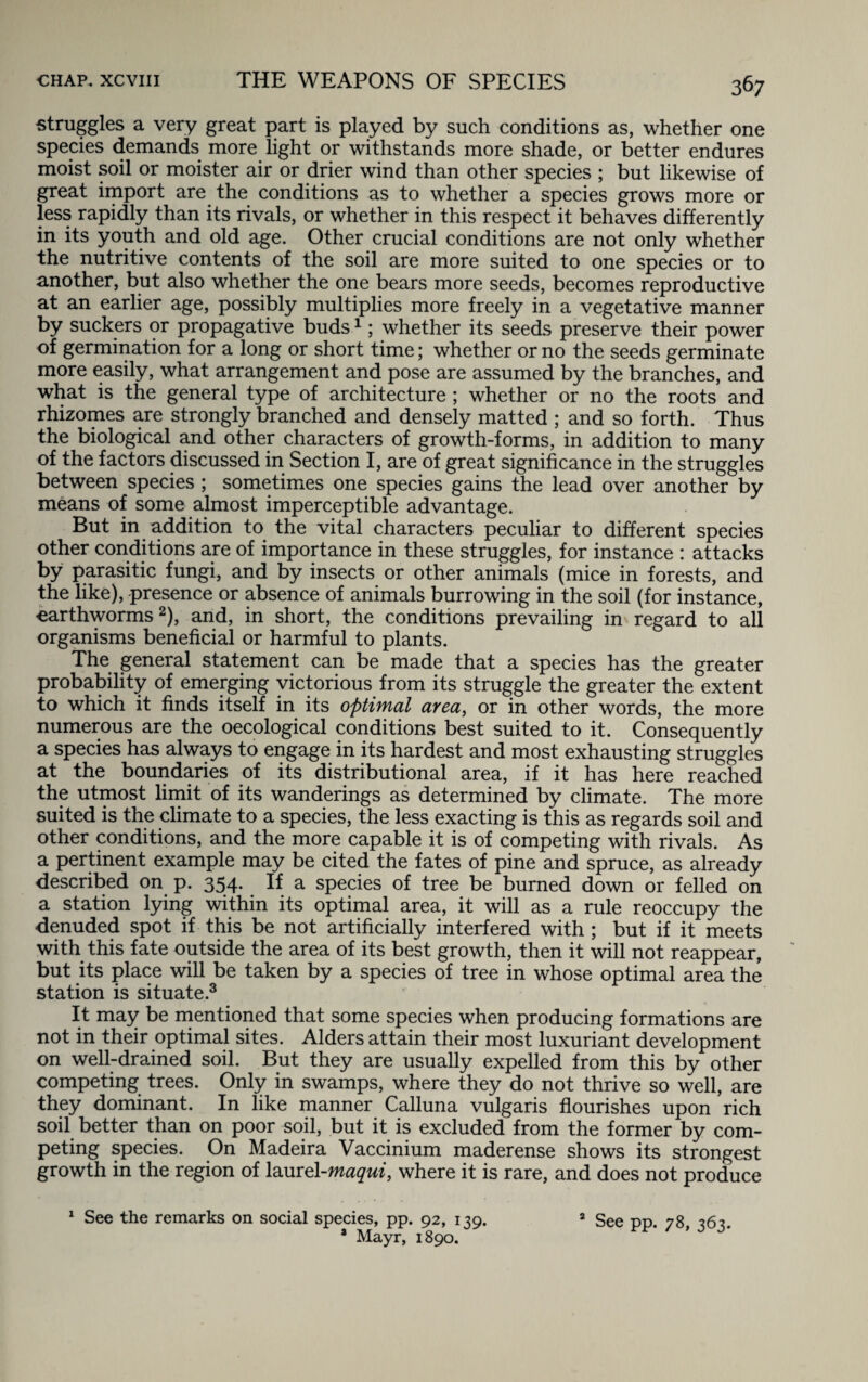 struggles a very great part is played by such conditions as, whether one species demands more light or withstands more shade, or better endures moist soil or moister air or drier wind than other species ; but likewise of great import are the conditions as to whether a species grows more or less rapidly than its rivals, or whether in this respect it behaves differently in its youth and old age. Other crucial conditions are not only whether the nutritive contents of the soil are more suited to one species or to another, but also whether the one bears more seeds, becomes reproductive at an earlier age, possibly multiplies more freely in a vegetative manner by suckers or propagative buds1; whether its seeds preserve their power of germination for a long or short time; whether or no the seeds germinate more easily, what arrangement and pose are assumed by the branches, and what is the general type of architecture ; whether or no the roots and rhizomes are strongly branched and densely matted ; and so forth. Thus the biological and other characters of growth-forms, in addition to many of the factors discussed in Section I, are of great significance in the struggles between species ; sometimes one species gains the lead over another by means of some almost imperceptible advantage. But in addition to the vital characters peculiar to different species other conditions are of importance in these struggles, for instance : attacks by parasitic fungi, and by insects or other animals (mice in forests, and the like), presence or absence of animals burrowing in the soil (for instance, earthworms2), and, in short, the conditions prevailing in regard to all organisms beneficial or harmful to plants. The general statement can be made that a species has the greater probability of emerging victorious from its struggle the greater the extent to which it finds itself in its optimal area, or in other words, the more numerous are the oecological conditions best suited to it. Consequently a species has always to engage in its hardest and most exhausting struggles at the boundaries of its distributional area, if it has here reached the utmost limit of its wanderings as determined by climate. The more suited is the climate to a species, the less exacting is this as regards soil and other conditions, and the more capable it is of competing with rivals. As a pertinent example may be cited the fates of pine and spruce, as already described on p. 354. If a species of tree be burned down or felled on a station lying within its optimal area, it will as a rule reoccupy the denuded spot if this be not artificially interfered with ; but if it meets with this fate outside the area of its best growth, then it will not reappear, but its place will be taken by a species of tree in whose optimal area the station is situate.3 It may be mentioned that some species when producing formations are not in their optimal sites. Alders attain their most luxuriant development on well-drained soil. But they are usually expelled from this by other competing trees. Only in swamps, where they do not thrive so well, are they dominant. In like manner Calluna vulgaris flourishes upon rich soil better than on poor soil, but it is excluded from the former by com¬ peting species. On Madeira Vaccinium maderense shows its strongest growth in the region of lamel-maqui, where it is rare, and does not produce 1 See the remarks on social species, pp. 92, 139. * Mayr, 1890. 3 See pp. 78, 363.