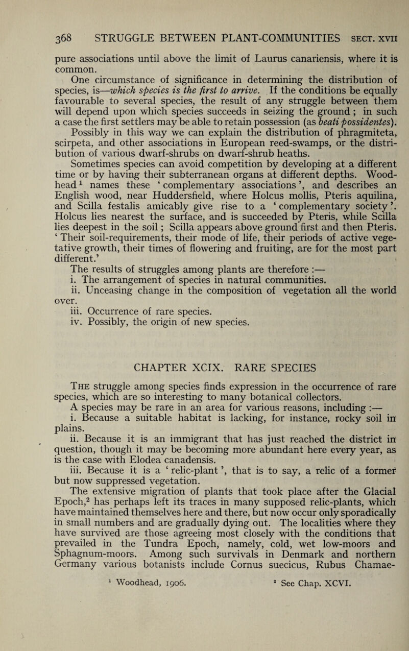 pure associations until above the limit of Laurus canariensis, where it is common. One circumstance of significance in determining the distribution of species, is—which species is the first to arrive. If the conditions be equally favourable to several species, the result of any struggle between them will depend upon which species succeeds in seizing the ground ; in such a case the first settlers may be able to retain possession (as beati possidentes). Possibly in this way we can explain the distribution of phragmiteta, scirpeta, and other associations in European reed-swamps, or the distri¬ bution of various dwarf-shrubs on dwarf-shrub heaths. Sometimes species can avoid competition by developing at a different time or by having their subterranean organs at different depths. Wood- head 1 names these 4 complementary associations ’, and describes an English wood, near Huddersfield, where Holcus mollis, Pteris aquilina, and Scilla festalis amicably give rise to a 4 complementary society ’. Holcus lies nearest the surface, and is succeeded by Pteris, while Scilla lies deepest in the soil; Scilla appears above ground first and then Pteris. 4 Their soil-requirements, their mode of life, their periods of active vege¬ tative growth, their times of flowering and fruiting, are for the most part different.’ The results of struggles among plants are therefore :— i. The arrangement of species in natural communities. ii. Unceasing change in the composition of vegetation all the world over. iii. Occurrence of rare species. iv. Possibly, the origin of new species. CHAPTER XCIX. RARE SPECIES The struggle among species finds expression in the occurrence of rare species, which are so interesting to many botanical collectors. A species may be rare in an area for various reasons, including :— i. Because a suitable habitat is lacking, for instance, rocky soil in plains. ii. Because it is an immigrant that has just reached the district in question, though it may be becoming more abundant here every year, as is the case with Elodea canadensis. iii. Because it is a 4 relic-plant ’, that is to say, a relic of a former but now suppressed vegetation. The extensive migration of plants that took place after the Glacial Epoch,2 has perhaps left its traces in many supposed relic-plants, which have maintained themselves here and there, but now occur only sporadically in small numbers and are gradually dying out. The localities where they have survived are those agreeing most closely with the conditions that prevailed in the Tundra Epoch, namely, cold, wet low-moors and Sphagnum-moors. Among such survivals in Denmark and northern Germany various botanists include Cornus suecicus, Rubus Chamae- See Chap. XCVI. 1 Woodhead, 1906. s