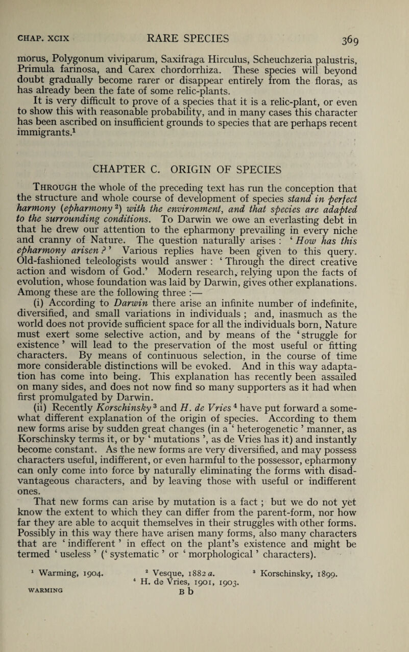 morus, Polygonum viviparum, Saxifraga Hirculus, Scheuchzeria palustris, Primula farinosa, and Carex chordorrhiza. These species will beyond doubt gradually become rarer or disappear entirely from the floras, as has already been the fate of some relic-plants. It is very difficult to prove of a species that it is a relic-plant, or even to show this with reasonable probability, and in many cases this character has been ascribed on insufficient grounds to species that are perhaps recent immigrants.1 CHAPTER C. ORIGIN OF SPECIES Through the whole of the preceding text has run the conception that the structure and whole course of development of species stand in perfect harmony {epharmony2) with the environment, and that species are adapted to the surrounding conditions. To Darwin we owe an everlasting debt in that he drew our attention to the epharmony prevailing in every niche and cranny of Nature. The question naturally arises : 4 How has this epharmony arisen ?’ Various replies have been given to this query. Old-fashioned teleologists would answer : 4 Through the direct creative action and wisdom of God.’ Modern research, relying upon the facts of evolution, whose foundation was laid by Darwin, gives other explanations. Among these are the following three :— (i) According to Darwin there arise an infinite number of indefinite, diversified, and small variations in individuals ; and, inasmuch as the world does not provide sufficient space for all the individuals born, Nature must exert some selective action, and by means of the ‘struggle for existence ’ will lead to the preservation of the most useful or fitting characters. By means of continuous selection, in the course of time more considerable distinctions will be evoked. And in this way adapta¬ tion has come into being. This explanation has recently been assailed on many sides, and does not now find so many supporters as it had when first promulgated by Darwin. (ii) Recently Korschinsky 3 and H. de Vries 4 have put forward a some¬ what different explanation of the origin of species. According to them new forms arise by sudden great changes (in a 4 heterogenetic 5 manner, as Korschinsky terms it, or by 4 mutations ’, as de Vries has it) and instantly become constant. As the new forms are very diversified, and may possess characters useful, indifferent, or even harmful to the possessor, epharmony can only come into force by naturally eliminating the forms with disad¬ vantageous characters, and by leaving those with useful or indifferent ones. That new forms can arise by mutation is a fact ; but we do not yet know the extent to which they can differ from the parent-form, nor how far they are able to acquit themselves in their struggles with other forms. Possibly in this way there have arisen many forms, also many characters that are 4 indifferent ’ in effect on the plant’s existence and might be termed 4 useless ’ (4 systematic ’ or 4 morphological ’ characters). Warming, 1904. 2 Vesque, 1882 a. 4 H. de Vries, 1901, 1903. Korschinsky, 1899. WARMING b b