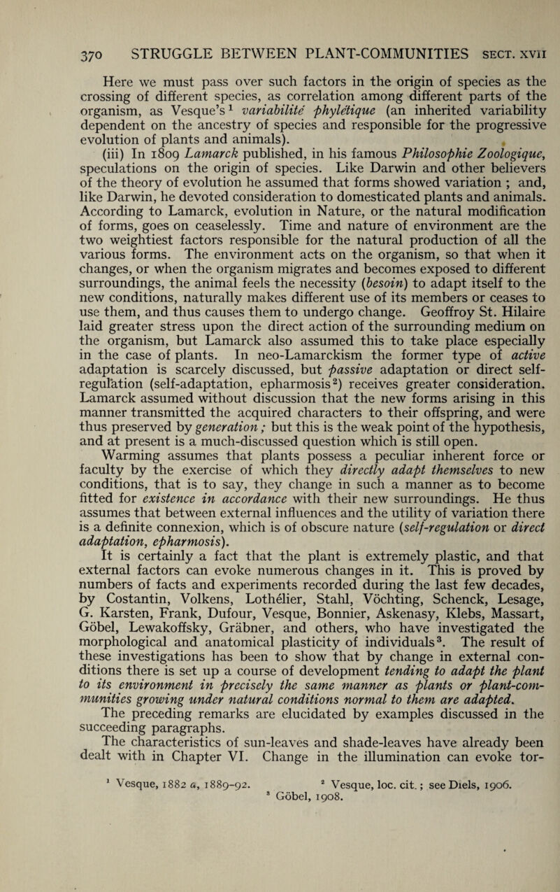 Here we must pass over such factors in the origin of species as the crossing of different species, as correlation among different parts of the organism, as Vesque’s1 variability phyletique (an inherited variability dependent on the ancestry of species and responsible for the progressive evolution of plants and animals). (iii) In 1809 Lamarck published, in his famous Philosophic Zoologique, speculations on the origin of species. Like Darwin and other believers of the theory of evolution he assumed that forms showed variation ; and, like Darwin, he devoted consideration to domesticated plants and animals. According to Lamarck, evolution in Nature, or the natural modification of forms, goes on ceaselessly. Time and nature of environment are the two weightiest factors responsible for the natural production of all the various forms. The environment acts on the organism, so that when it changes, or when the organism migrates and becomes exposed to different surroundings, the animal feels the necessity (besoin) to adapt itself to the new conditions, naturally makes different use of its members or ceases to use them, and thus causes them to undergo change. Geoffroy St. Hilaire laid greater stress upon the direct action of the surrounding medium on the organism, but Lamarck also assumed this to take place especially in the case of plants. In neo-Lamarckism the former type of active adaptation is scarcely discussed, but passive adaptation or direct self- regulation (self-adaptation, epharmosis2) receives greater consideration. Lamarck assumed without discussion that the new forms arising in this manner transmitted the acquired characters to their offspring, and were thus preserved by generation; but this is the weak point of the hypothesis, and at present is a much-discussed question which is still open. Warming assumes that plants possess a peculiar inherent force or faculty by the exercise of which they directly adapt themselves to new conditions, that is to say, they change in such a manner as to become fitted for existence in accordance with their new surroundings. He thus assumes that between external influences and the utility of variation there is a definite connexion, which is of obscure nature (self-regulation or direct adaptation, epharmosis). It is certainly a fact that the plant is extremely plastic, and that external factors can evoke numerous changes in it. This is proved by numbers of facts and experiments recorded during the last few decades, by Costantin, Volkens, Lothelier, Stahl, Vochting, Schenck, Lesage, G. Karsten, Frank, Dufour, Vesque, Bonnier, Askenasy, Klebs, Massart, Gobel, Lewakoffsky, Grabner, and others, who have investigated the morphological and anatomical plasticity of individuals3. The result of these investigations has been to show that by change in external con¬ ditions there is set up a course of development tending to adapt the plant to its environment in precisely the same manner as plants or plant-com¬ munities growing under natural conditions normal to them are adapted. The preceding remarks are elucidated by examples discussed in the succeeding paragraphs. The characteristics of sun-leaves and shade-leaves have already been dealt with in Chapter VI. Change in the illumination can evoke tor- 1 Vesque, 1882 a., 1889-92. 2 Vesque, loc. cit.; see Diels, 1906. 8 Gobel, 1908.