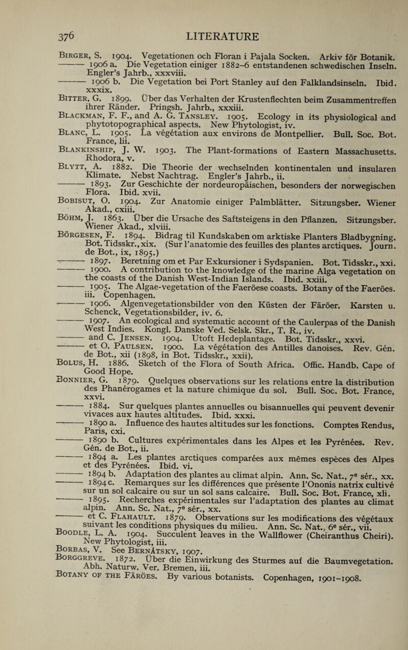 Birger, S. 1904. Vegetationen och Floran i Pajala Socken. Arkiv for Botanik. -1906 a. Die Vegetation einiger 1882-6 entstandenen schwedischen Inseln. Engler’s Jahrb., xxxviii. -1906 b. Die Vegetation bei Port Stanley auf den Falklandsinseln. Ibid. xxxix. Bitter, G. 1899. Uber das Verhalten der Krustenflechten beim Zusammentreffen ihrer Rander. Pringsh. Jahrb., xxxiii. Blackman, F. F., and A. G. Tansley. 1905. Ecology in its physiological and phytotopographical aspects. New Phytologist, iv. Blanc, L. 1905. La vegetation aux environs de Montpellier. Bull. Soc. Bot. France, lii. Blankinship, J. W. 1903. The Plant-formations of Eastern Massachusetts. Rhodora, v. Blytt, A. 1882. Die Theorie der wechselnden kontinentalen und insularen Klimate. Nebst Nachtrag. Engler’s Jahrb., ii. -1893. Zur Geschichte der nordeuropaischen, besonders der norwegischen Flora. Ibid. xvii. Bobisut, O. 1904. Zur Anatomie einiger Palmblatter. Sitzungsber. Wiener Akad., cxiii. Bohm, J. 1863. Uber die Ursache des Saftsteigens in den Pflanzen. Sitzungsber. Wiener Akad., xlviii. Borgesen, F. 1894. Bidrag til Kundskabenom arktiske Planters Bladbygning. Bot. Tidsskr., xix. (Sur l’anatomie des feuilles des plantes arctiques. Tourn. de Bot., ix, 1895.) -1897. Beretning om et Par Exkursioner i Sydspanien. Bot. Tidsskr., xxi. I9°°* A contribution to the knowledge of the marine Alga vegetation on the coasts of the Danish West-Indian Islands. Ibid, xxiii. -..?9°5- The Algae-vegetation of the Faeroese coasts. Botany of the Faeroes. iii. Copenhagen. -i9°6. Algenvegetationsbilder von den Kiisten der Faroer. Karsten u. Schenck, Vegetationsbilder, iv. 6. -1907. An ecological and systematic account of the Caulerpas of the Danish West Indies. Kongl. Danske Ved. Selsk. Skr., T. R., iv. and C. Jensen. 1904. Utoft Hedeplantage. Bot. Tidsskr., xxvi. -et O. Paulsen. 1900. La vegetation des Antilles danoises. Rev. Gen. de Bot., xii (1898, in Bot. Tidsskr., xxii). Bolus, H. 1886. Sketch of the Flora of South Africa. Offic. Handb. Cape of Good Hope. Bonnier, G. 1879. Quelques observations sur les relations entre la distribution des Phanerogames et la nature chimique du sol. Bull. Soc. Bot. France, xxvi. *884. Sur quelques plantes annuelles ou bisannuelles qui peuvent devenir vivaces aux hautes altitudes. Ibid. xxxi. 1890 a. Influence des hautes altitudes sur les fonctions. Comptes Rendus, Paris, cxi. -i89Q b. Cultures experimentales dans les Alpes et les Pyrenees. Rev. Gen. de Bot., ii. i894 a. Les plantes arctiques comparees aux memes especes des Alpes et des Pyrenees. Ibid. vi. 1^94 b. Adaptation des plantes au climat alpin. Ann. Sc. Nat., ye ser., xx. 1894 c. Remarques sur les differences que presente l’Ononis natrix cultive sur un sol calcaire ou sur un sol sans calcaire. Bull. Soc. Bot. France, xli. 1895. Recherches experimentales sur l’adaptation des plantes au climat alpm. Ann. Sc. Nat., 7* ser., xx. Flahault. 1879. Observations sur les modifications des vegetaux suivant les conditions physiques du milieu. Ann. Sc. Nat., 6e ser., vii. Boodle, L. A. 1904. Succulent leaves in the Wallflower (Cheiranthus Cheiri). New Phytologist, iii. Borbas, V. See BernAtsky, 1907. Borggreve. 1872. fiber die Einwirkung des Sturmes auf die Baumvegetation. Abh. Naturw. Ver. Bremen, iii. Botany of the Faroes. By various botanists. Copenhagen, 1901-1908.