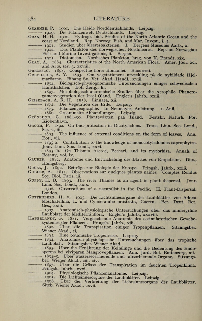 Grabner, P. 1901. Die Heide Norddeutschlands. Leipzig. — --1909. Die Pflanzenwelt Deutschlands. Leipzig. Gran, H. H. 1900. Hydrogr. biol. Studies of the North Atlantic Ocean and the coast of Nordland. Rep. Norweg. Fish, and Mar. Invest., i, 5. --1901. Studien fiber Meeresbakterien. I. Bergens Museums Aarb., x. -1902. Das Plankton des norwegischen Nordmeeres. Rep. on Norwegian Fish and Marine Investigations, ii. Bergen. - — 1905* Diatomeen. Nordisches Plankton, hrsg. von K. Brandt, xix. Gray, A. 1884. Characteristics of the North American Flora. Amer. Jour. Sci. and Arts, ser. 3, xxviii. Grecescu. 1898. Conspectue florei Romaniei. Bucuresti. Grevillius, A. Y. 1893. Om vegetationens utveckling pa de nybildade Hjel- maroarne. Bihang Sv. Vet. Akad. Handl., xviii. -1894. Biologisch-physiognomische Untersuchungen einiger schwedischen Hainthalchen. Bot. Zeitg., lii. -1897. Morphologisch-anatomische Studien iiber die xerophile Phanero- gamenvegetation der Insel Oland. Engler’s Jahrb., xxiii. Grisebach, A. R. H. 1838. Linnaea, xii. -1872. Die Vegetation der Erde. Leipzig. -— 1875. Pflanzengeographie. In Neumayer, Anleitung. 1. Aufl. -1880. Gesammelte Abhandlungen. Leipzig. Gronlund, C. 1884-90. Plantevaxten paa Island. Festskr. Naturh. For. Kjobenhavn. Groom, P. 1892. On bud-protection in Dicotyledons. Trans. Linn. Soc. Lond., Ser. 2, iii. — -1893. The influence of external conditions on the form of leaves. Ann. Bot., vii. — --1895 a* Contribution to the knowledge of monocotyledonous saprophytes. Jour. Linn. Soc. Lond., xxxi. -— 1895 t>. On Thismia Aseroe, Beccari, and its mycorhiza. Annals of Botany, vol. ix. Gruber. 1882. Anatomie und Entwickelung des Blattes von Empetrum. Diss., Konigsberg. Gruss, J. 1892. Beitrage zur Biologie der Knospe. Pringsh. Jahrb., xxiii. Gubler, A. 1851. Observations sur quelques plantes naines. Comptes Rendus Soc. Biol. Paris, iii. Guppy, H. B. 1893. The river Thames as an agent in plant dispersal. Jour. Linn. Soc. Lond., xxix. -1906. Observations of a naturalist in the Pacific. II. Plant-Dispersal. London. Guttenberg, H. v. 1905. Die Lichtsinnesorgane der Laubblatter von Adoxa Moschatellina, L. und Cynocrambe prostrata, Gaertn. Ber. Deut. Bot. Ges., xxiii. -1907. Anatomisch-physiologische Untersuchungen fiber das immergrfine Laubblatt der Mediterranflora. Engler’s Jahrb., xxxviii. Haberlandt, G. 1881. Vergleichende Anatomie des assimilatorischen Gewebe- systemes der Pflanzen. Pringsh. Jahrb., xiii. -1892. fiber die Transpiration einiger Tropenpflanzen. Sitzungsber. Wiener Akad., ci. — --1893. Eine botanische Tropenreise. Leipzig. -1894. Anatomisch-physiologische Untersuchungen fiber das tropische Laubblatt. Sitzungsber. Wiener Akad. -- 1895. Uber die Ernahrung der Keimlinge und die Bedeutung des Endo¬ sperms bei viviparen Mangrovepflanzen. Ann. Jard. Bot. Buitenzorg, xii. -1894-5* Uber wassersecernierende und -absorbierende Organe. Sitzungs¬ ber. Wiener Akad., ciii. civ. • j897. Uber die Grosse der Transpiration im feuchten Tropenklima. Pringsh. Jahrb., xxxi. -- 1904* Physiologische Pflanzenanatomie. Leipzig. * I9°5* Die Lichtsinnesorgane der Laubblatter. Leipzig. 1908. fiber die Verbreitung der Lichtsinnesorgane der Laubblatter, Sitzb. Wiener Akad., cxvii.