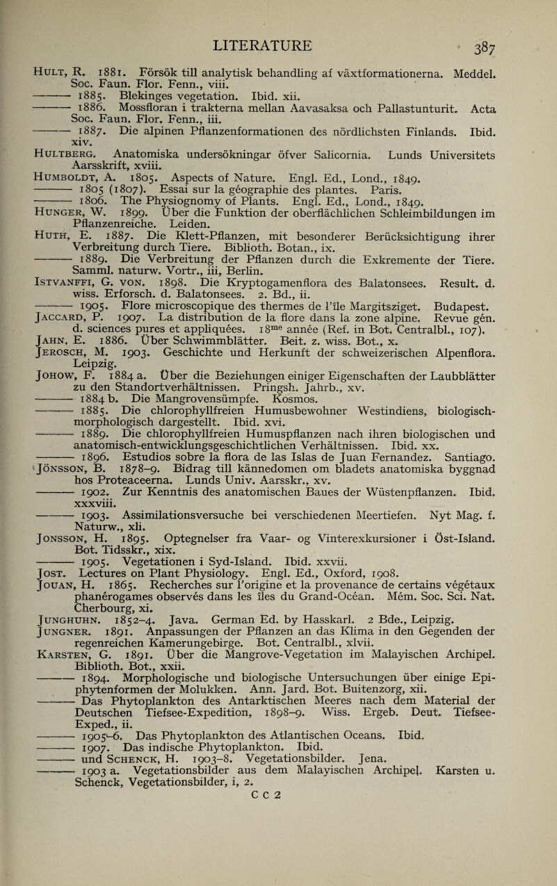 Hult, R. 1881. Forsok till analytisk behandling af vaxtformationerna. Meddel. Soc. Faun. Flor. Fenn., viii. —-- 1885. Blekinges vegetation. Ibid. xii. —*- 1886. Mossfloran i trakterna mellan Aavasaksa och Pallastunturit. Acta Soc. Faun. Flor. Fenn., iii. -1887. Die alpinen Pflanzenformationen des nordlichsten Finlands. Ibid. xiv. Hultberg. Anatomiska undersokningar ofver Salicornia. Lunds Universitets Aarsskrift, xviii. Humboldt, A. 1805. Aspects of Nature. Engl. Ed., Lond., 1849. -1805 (1807). Essai sur la geographie des plantes. Paris. - 1806. The Physiognomy of Plants. Engl. Ed., Lond., 1849. Hunger, W. 1899. Uber die Funktion der oberflachlichen Schleimbildungen im Pflanzenreiche. Leiden. Huth, E. 1887. Die Klett-Pflanzen, mit besonderer Beriicksichtigung ihrer Verbreitung durch Tiere. Biblioth. Botan., ix. -1889. Die Verbreitung der Pflanzen durch die Exkremente der Tiere. Samml. naturw. Vortr., iii, Berlin. Istvanffi, G. von. 1898. Die Kryptogamenflora des Balatonsees. Result, d. wiss. Erforsch. d. Balatonsees. 2. Bd., ii. -1905. Flore microscopique des thermes de 1’ile Margitsziget. Budapest. Jaccard, P. 1907* La distribution de la flore dans la zone alpine. Revue gen. d. sciences pures et appliquees. i8me annee (Ref. in Bot. Centralbl., 107). Jahn, E. 1886. fiber Schwimmblatter. Beit. z. wiss. Bot., x. Jerosch, M. 1903. Geschichte und Herkunft der schweizerischen Alpenflora. Leipzig. Johow, F. 1884 a. Uber die Beziehungen einiger Eigenschaften der Laubblatter zu den Standortverhaltnissen. Pringsh. Jahrb., xv. -1884 b. Die Mangrovensiimpfe. Kosmos. -1885. Die chlorophyllfreien Humusbewohner Westindiens, biologisch- morphologisch dargestellt. Ibid. xvi. -1889. Die chlorophyllfreien Humuspflanzen nach ihren biologischen und anatomisch-entwicklungsgeschichthchen Verhaltnissen. Ibid. xx. -1896. Estudios sobre la flora de las Islas de Juan Fernandez. Santiago. <J6nsson, B. 1878-9. Bidrag till kannedomen om bladets anatomiska byggnad hos Proteaceerna. Lunds Univ. Aarsskr., xv. -1902. Zur Kenntnis des anatomischen Baues der Wiistenpflanzen. Ibid. xxxviii. -1903. Assimilationsversuche bei verschiedenen Meertiefen. Nyt Mag. f. Naturw., xli. Jonsson, H. 1895. Optegnelser fra Vaar- og Vinterexkursioner i Ost-Island. Bot. Tidsskr., xix. -1905. Vegetationen i Syd-Island. Ibid, xxvii. Jost. Lectures on Plant Physiology. Engl. Ed., Oxford, 1908. Jouan, H. 1865. Recherches sur l’origine et la provenance de certains vegetaux phanerogames observes dans les lies du Grand-Ocean. Mem. Soc. Sci. Nat. Cherbourg, xi. Junghuhn. 1852-4. Java. German Ed. by Hasskarl. 2 Bde., Leipzig. Jungner. 1891. Anpassungen der Pflanzen an das Klima in den Gegenden der regenreichen Kamerungebirge. Bot. Centralbl., xlvii. Karsten, G. 1891. fiber die Mangrove-Vegetation im Malayischen Archipel. Biblioth. Bot., xxii. -1894. Morphologische und biologische Untersuchungen uber einige Epi- phytenformen der Molukken. Ann. Jard. Bot. Buitenzorg, xii. -Das Phytoplankton des Antarktischen Meeres nach dem Material der Deutschen Tiefsee-Expedition, 1898-9. Wiss. Ergeb. Deut. Tiefsee- Exped., ii. -1905-6. Das Phytoplankton des Atlantischen Oceans. Ibid. -1907* Das indische Phytoplankton. Ibid. -und Schenck, H. 1903-8. Vegetationsbilder. Jena. -1903 a. Vegetationsbilder aus dem Malayischen Archipel. Karsten u. Schenck, Vegetationsbilder, i, 2. C C 2