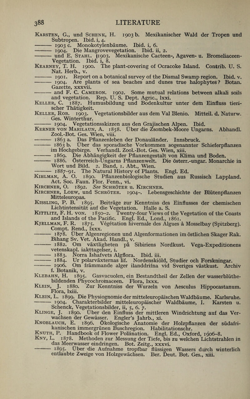 Karsten, G., und Schenk, H. 1903 b. Mexikanischer Wald der Tropen und Subtropen. Ibid, i, 4. - 1903 c. Monokotylenbaume. Ibid, i, 6. -1904. Die Mangrovevegetation. Ibid, ii, 2. - und E. Stahl. P903. Mexikanische Cacteen-, Agaven- u. Bromeliaceen- Vegetation. Ibid, i, 8. Kearney, T. H. 1900. The plant-covering of Ocracoke Island. Contrib. U. S. Nat. Herb., v. -1901. Report on a botanical survey of the Dismal Swamp region. Ibid. v. -1904. Are plants of sea beaches and dunes true halophytes ? Botan. Gazette, xxxvii. -and F. C. Cameron. 1902. Some mutual relations between alkali soils and vegetation. Rep. U. S. Dept. Agric., lxxi. Keller, C. 1887. Humusbildung und Bodenkultur unter dem Einfluss tieri- scher Thatigkeit. Keller, Rob. 1903. Vegetationsbilder aus dem Val Blenio. Mitteil. d. Naturw. Ges. Winterthur. -1904. Vegetationsskizzen aus den Grajischen Alpen. Ibid. Kerner von Marilaun, A. 1858. fiber die Zsombek-Moore Ungarns. Abhandl. Zool.-Bot. Ges. Wien, viii. -1863 a. Das Pflanzenleben der Donaulander. Innsbruck. -1863 b. fiber das sporadische Vorkommen sogenannter Schieferpflanzen im Hochgebirge. Verhandl. Zool.-Bot. Ges. Wien, xiii. -1869. Die Abhangigkeit der Pflanzengestalt von Klima und Boden. -— 1886. Osterreich-Ungarns Pflanzenwelt. Die osterr.-ungar. Monarchic in Wort und Bild. 2. Band, 1. Abt., Wien. -1887-91. The Natural History of Plants. Engl. Ed. Kihlman, A. O. 1890. Pflanzenbiologische Studien aus Russisch Lappland. Act. Soc. Faun. Flor. Fenn., vi. Kirchner, O. 1892. See Schroter u. Kirchner. Kirchner, Loew, und Schroter. 1904-. Lebensgeschichte der Bliitenpflanzen Mitteleuropas. Kissling, P. B. 1895. Beitrage zur Kenntniss des Einflusses der chemischen Lichtintensitat auf die Vegetation. Halle a. S. Kittlitz, F. H. von. 1850-2. Twenty-four Views of the Vegetation of the Coasts and Islands of the Pacific. Engl. Ed., Lond., 1861. Kjellman, F. R. 1875. Vegetation hivernale des Algues a Mosselbay (Spitzberg). Compt. Rend., lxxx. -1878. Uber Algenregionen und Algenformationen im ostlichen Skager Rak. Bihang Sv. Vet. Akad. Handl., v. -1882. Om vaxtligheten pa Sibiriens Nordkust. Vega-Expeditionens vetenskapl. iakttagelser, i. -1883. Norra Ishafvets Algflora. Ibid. iii. -1884. Ur polarvaxternas lif. Nordenskiold, Studier och Forskningar. -1906. Om frammande alger ilanddrifna vid Sveriges vastkust. Archiv f. Botanik, v. Klebahn, H. 1895. Gasvacuolen, ein Bestandtheil der Zellen der wasserbliithe- bildenden Phycochromaceen. Flora, lxxx. Klein, J. 1880. Zur Kenntniss der Wurzeln von Aesculus Hippocastanum. Flora, lxiii. Klein, L. 1899. Die Physiognomic der mitteleuropaischen Waldbaume. Karlsruhe. -1904. Charakterbilder mitteleuropaischer Waldbaume, I. Karsten u. Schenck, Vegetationsbilder, ii, 5, 6. 7. Klinge, J. 1890. fiber den Einfluss der mittleren Windrichtung auf das Ver- wachsen der Gewasser. Engler’s Jahrb., xi. Knoblauch, E. 1896. Okologische Anatomie der Holzpflanzen der siidafri- kanischen immergrunen Buschregion. Habilitationschr. Knuth, P. Handbook of Flower Pollination. Engl. Ed., Oxford, i0o6-8. Kny, L. 1878. Methoden zur Messung der Tiefe, bis zu welchen Lichtstrahlen in das Meerwasser eindringen. Bot. Zeitg., xxxvi. -*895. Uber die Aufnahme tropfbar flussigen Wassers darch winterlich entlaubte Zweige von Holzgewiichsen. Ber. Deut. Bot. Ges., xiii.