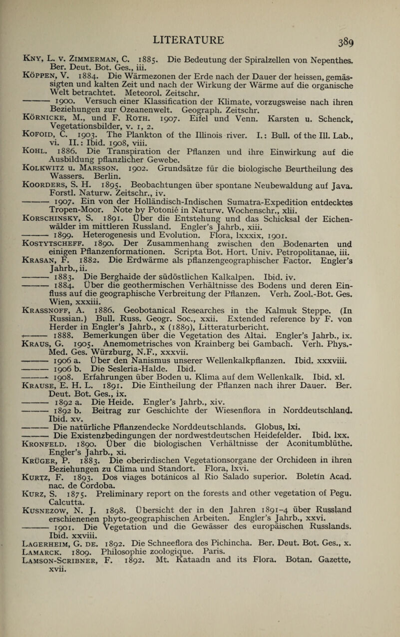 Kny, L. v. Zimmerman, C. 1885. Die Bedeutung der Spiralzellen von Nepenthes. Ber. Deut. Bot. Ges., iii. Koppen, V. 1884. Die Warmezonen der Erde nach der Dauer der heissen, gemas- sigten und kalten Zeit und nach der Wirkung der Warme auf die organische Welt betrachtet. Meteorol. Zeitschr. -1900. Versuch einer Klassification der Klimate, vorzugsweise nach ihren Beziehungen zur Ozeanenwelt. Geograph. Zeitschr. Kornicke, M., und F. Roth. 1907. Eifel und Venn. Karsten u. Schenck, Vegetationsbilder, v. 1, 2. Kofoid, C. 1903. The Plankton of the Illinois river. I.: Bull, of the Ill. Lab., vi. II.: Ibid. 1908, viii. Kohl. 1886. Die Transpiration der Pflanzen und ihre Einwirkung auf die Ausbildung pflanzlicher Gewebe. Kolkwitz u. Marsson. 1902. Grundsatze fur die biologische Beurtheilung des Wassers. Berlin. Koorders, S. H. 1895. Beobachtungen uber spontane Neubewaldung auf Java. Forstl. Naturw. Zeitschr., iv. -19°7* Ein von der Hollandisch-Indischen Sumatra-Expedition entdecktes Tropen-Moor. Note by Potonie in Naturw. Wochenschr., xlii. Korschinsky, S. 1891. t)ber die Entstehung und das Schicksal der Eichen- walder im mittleren Russland. Engler’s Jahrb., xiii. -1899. Heterogenesis und Evolution. Flora, lxxxix, 1901. Kostytscheff. 1890. Der Zusammenhang zwischen den Bodenarten und einigen Pflanzenformationen. Scripta Bot. Hort. Univ. Petropolitanae, iii. Krasan, F. 1882. Die Erdwarme als pflanzengeographischer Factor. Engler’s Jahrb., ii. -1883. Die Berghaide der sudostlichen Kalkalpen. Ibid. iv. -1884. fiber die geothermischen Verhaltnisse des Bodens und deren Ein- fluss auf die geographische Verbreitung der Pflanzen. Verh. Zool.-Bot. Ges. Wien, xxxiii. Krassnoff, A. 1886. Geobotanical Researches in the Kalmuk Steppe. (In Russian.) Bull. Russ. Geogr. Soc., xxii. Extended reference by F. von Herder in Engler’s Jahrb., x (1889), Litteraturbericht. +-1888. Bemerkungen uber die Vegetation des Altai. Engler’s Jahrb., ix. Kraus, G. 1905. Anemometrisches von Krainberg bei Gambach. Verh. Phys.- Med. Ges. Wurzburg, N.F., xxxvii. - 1906 a. Uber den Nanismus unserer Wellenkalkpflanzen. Ibid, xxxviii. -1906 b. Die Sesleria-Halde. Ibid. -- 1908. Erfahrungen uber Boden u. Klima auf dem Wellenkalk. Ibid. xl. Krause, E. H. L. 1891. Die Eintheilung der Pflanzen nach ihrer Dauer. Ber. Deut. Bot. Ges., ix. -1892 a. Die Heide. Engler’s Jahrb., xiv. -1892 b. Beitrag zur Geschichte der Wiesenflora in Norddeutschland. Ibid. xv. -Die naturliche Pflanzendecke Norddeutschlands. Globus, lxi. -Die Existenzbedingungen der nordwestdeutschen Heidefelder. Ibid. lxx. Kronfeld. 1890. Uber die biologischen Verhaltnisse der Aconitumbluthe. Engler’s Jahrb., xi. Kruger, P. 1883. Die oberirdischen Vegetationsorgane der Orchideen in ihren Beziehungen zu Clima und Standort. Flora, lxvi. Kurtz, F. 1893. Eos viages botanicos al Rio Salado superior. Boletin Acad, nac. de Cordoba. Kurz, S. 1875. Preliminary report on the forests and other vegetation of Pegu. Calcutta. Kusnezow, N. J. 1898. Ubersicht der in den Jahren 1891-4 uber Russland erschienenen phyto-geographischen Arbeiten. Engler’s Jahrb., xxvi. -1901. Die Vegetation und die Gewasser des europaischen Russlands. Ibid, xxviii. Lagerheim, G. de. 1892. Die Schneeflora des Pichincha. Ber. Deut. Bot. Ges., x. Lamarck. 1809. Philosophic zoologique. Paris. Lamson-Scribner, F. 1892. Mt. Kataadn and its Flora. Botan. Gazette,