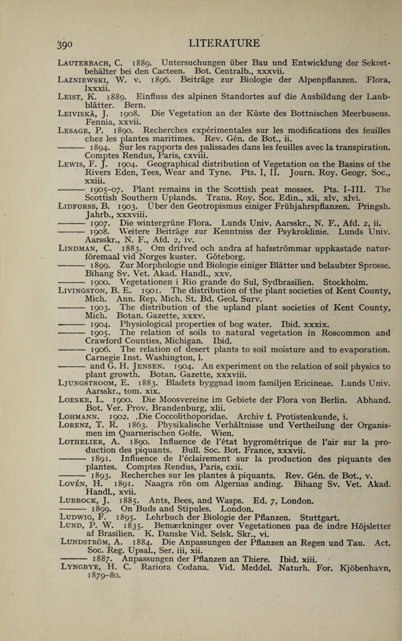 Lauterbach, C. 1889. Untersuchungen fiber Bau und Entwicklung der Sekret- behalter bei den Cacteen. Bot. Centralb., xxxvii. Lazniewski, W. v. 1896. Beitrage zur Biologie der Alpenpflanzen. Flora, lxxxii. Leist, K. 1889. Einfluss des alpinen Standortes auf die Ausbildung der Laub- blatter. Bern. Leiviska, J. 1908. Die Vegetation an der Kfiste des Bottnischen Meerbusens. Fennia, xxvii. Lesage, P. 1890. Recherches experimentales sur les modifications des feuilles chez les plantes maritimes. Rev. Gen. de Bot., ii. -1894. Sur les rapports des palissades dans les feuilles avec la transpiration. Comptes Rendus, Paris, cxviii. Lewis, F. J. 1904. Geographical distribution of Vegetation on the Basins of the Rivers Eden, Tees, Wear and Tyne. Pts. I, II. Journ. Roy. Geogr. Soc., xxiii. - 1905-07. Plant remains in the Scottish peat mosses. Pts. I—III. The Scottish Southern Uplands. Trans. Roy. Soc. Edin., xli, xlv, xlvi. Lidforss, B. 1903. Uber den Geotropismus einiger Frtihjahrspflanzen. Pringsh. Jahrb., xxxviii. -1907. Die wintergriine Flora. Lunds Univ. Aarsskr., N. F., Afd. 2, ii. -1908. Weitere Beitrage zur Kenntniss der Psykroklinie. Lunds Univ. Aarsskr., N. F., Afd. 2, iv. Lindman, C. 1883. Om drifved och andra af hafsstrommar uppkastade natur- foremaal vid Norges kuster. Goteborg. -1899. Zur Morphologie und Biologie einiger Blatter und belaubter Sprosse. Bihang Sv. Vet. Akad. Handl., xxv. -1900. Vegetationen i Rio grande do Sul, Sydbrasilien. Stockholm. Livingston, B. E. 1901. The distribution of the plant societies of Kent County, Mich. Ann. Rep. Mich. St. Bd. Geol. Surv. - 1903. The distribution of the upland plant societies of Kent County, Mich. Botan. Gazette, xxxv. - 1904. Physiological properties of bog water. Ibid, xxxix. - 1905* The relation of soils to natural vegetation in Roscommon and Crawford Counties, Michigan. Ibid. -1906. The relation of desert plants to soil moisture and to evaporation. Carnegie Inst. Washington, 1. -and G. H. Jensen. 1904. An experiment on the relation of soil physics to plant growth. Botan. Gazette, xxxviii. Ljungstroom, E. 1883. Bladets byggnad inom familjen Ericineae. Lunds Univ. Aarsskr., tom. xix. Loeske, L. 1900. Die Moosvereine im Gebiete der Flora von Berlin. Abhand. Bot. Ver. Prov. Brandenburg, xlii. Lohmann. 1902. .Die Coccolithoporidae. Archiv f. Protistenkunde, i. Lorenz, T. R. 1863. Physikalische Verhaltnisse und Vertheilung der Organis- men im Quarnerischen Golfe. Wien. Lothelier, A. 1890. Influence de l’etat hygrometrique de l’air sur la pro¬ duction des piquants. Bull. Soc. Bot. France, xxxvii. - 1891. Influence de l’eclairement sur la production des piquants des plantes. Comptes Rendus, Paris, cxii. - 1893. Recherches sur les plantes a piquants. Rev. Gen. de Bot., v. Lov£n, H. 1891. Naagra ron om Algernas anding. Bihang Sv. Vet. Akad. Handl., xvii. Lubbock, J. 1885. Ants, Bees, and Wasps. Ed. 7, London. - 1899. On Buds and Stipules. London. Ludwig, F. 1895. Lehrbuch der Biologie der Pflanzen. Stuttgart. Lund, P. W. 1835. Bemaerkninger over Vegetationen paa de indre Hojsletter af Brasilien. K. Danske Vid. Selsk. Skr., vi. Lundstrom, A. 1884. Die Anpassungen der Pflanzen an Regen und Tau. Act. Soc. Reg. Upsal., Ser. iii, xii. -1887. Anpassungen der Pflanzen an Thiere. Ibid. xiii. Lyngbye, H. C. Rariora Codana. Vid. Meddel. Naturh. For. Kjobenhavn, 1879-80.