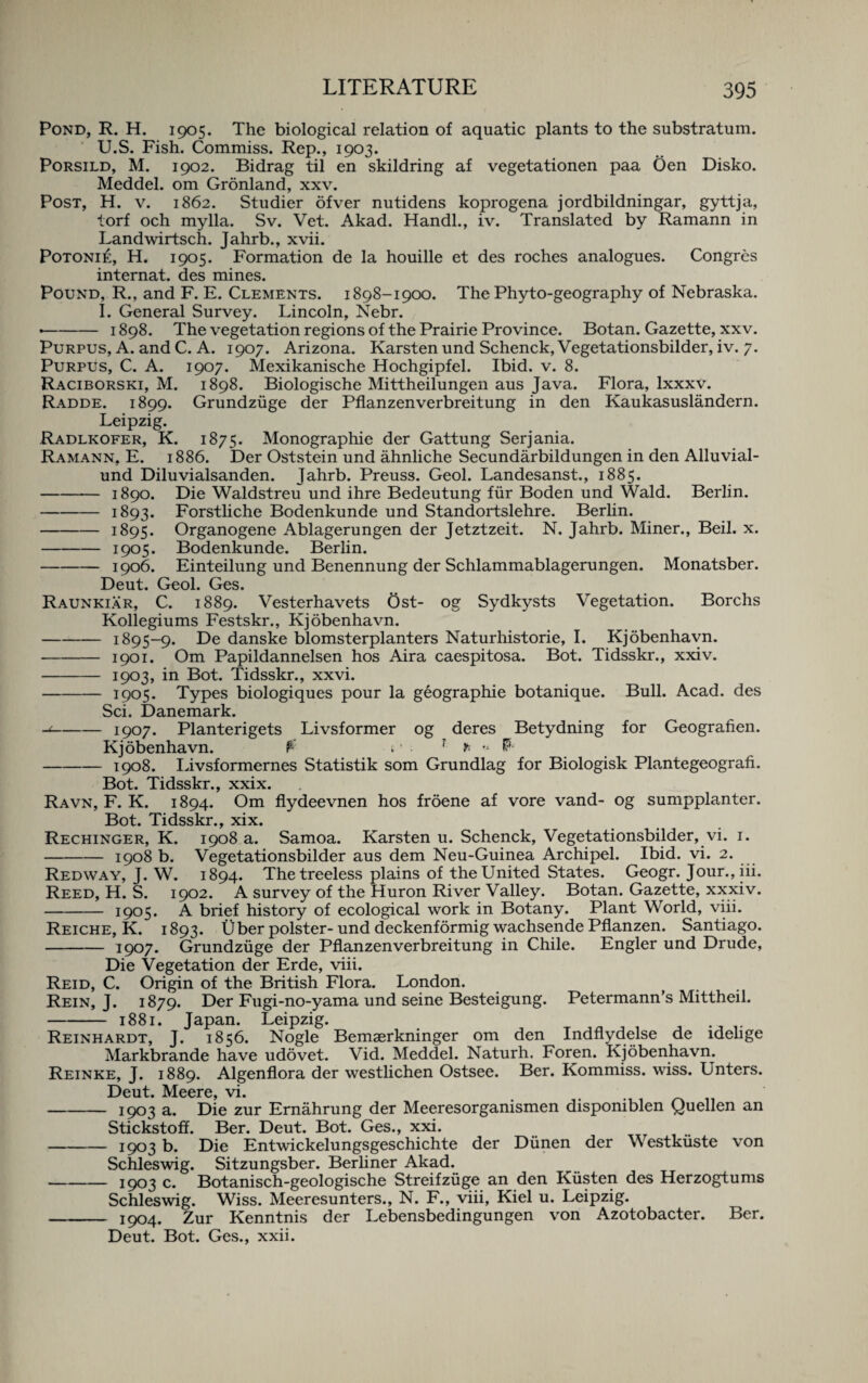 Pond, R. H. 1905. The biological relation of aquatic plants to the substratum. U.S. Fish. Commiss. Rep., 1903. Porsild, M. 1902. Bidrag til en skildring af vegetationen paa Oen Disko. Meddel. om Gronland, xxv. Post, H. v. 1862. Studier ofver nutidens koprogena jordbildningar, gyttja, torf och mylla. Sv. Vet. Akad. Handl., iv. Translated by Ramann in Landwirtsch. Jahrb., xvii. Potoni£, H. 1905. Formation de la houille et des roches analogues. Congres internat. des mines. Pound, R., and F. E. Clements. 1898-1900. The Phyto-geography of Nebraska. I. General Survey. Lincoln, Nebr. •-1898. The vegetation regions of the Prairie Province. Botan. Gazette, xxv. Purpus, A. and C. A. 1907. Arizona. Karsten und Schenck, Vegetationsbilder, iv. 7. Purpus, C. A. 1907. Mexikanische Hochgipfel. Ibid. v. 8. Raciborski, M. 1898. Biologische Mittheilungen aus Java. Flora, lxxxv. Radde. 1899. Grundzuge der Pflanzenverbreitung in den Kaukasuslandern. Leipzig. Radlkofer, K. 1875. Monographic der Gattung Serjania. Ramann, E. 1886. Der Oststein und ahnliche Secundarbildungen in den Alluvial- und Diluvialsanden. Jahrb. Preuss. Geol. Landesanst., 1885. -1890. Die Waldstreu und ihre Bedeutung fur Boden und Wald. Berlin. -1893. Forstliche Bodenkunde und Standortslehre. Berlin. -1895. Organogene Ablagerungen der Jetztzeit. N. Jahrb. Miner., Beil. x. -1905. Bodenkunde. Berlin. -1906. Einteilung und Benennung der Schlammablagerungen. Monatsber. Deut. Geol. Ges. Raunkiar, C. 1889. Vesterhavets Ost- og Sydkysts Vegetation. Borchs Kollegiums Festskr., Kjobenhavn. -1895-9. De danske blomsterplanters Naturhistorie, I. Kjobenhavn. -1901. Om Papildannelsen hos Aira caespitosa. Bot. Tidsskr., xxiv. - 1903, in Bot. Tidsskr., xxvi. -1905. Types biologiques pour la geographie botanique. Bull. Acad, des Sci. Danemark. -1907. Planterigets Livsformer og deres Betydning for Geografien. Kjobenhavn. $ t • ? * * P* -1908. Livsformernes Statistik som Grundlag for Biologisk Plantegeografi. Bot. Tidsskr., xxix. Ravn, F. K. 1894. Om flydeevnen hos froene af vore vand- og sumpplanter. Bot. Tidsskr., xix. Rechinger, K. 1908 a. Samoa. Karsten u. Schenck, Vegetationsbilder, vi. 1. -1908 b. Vegetationsbilder aus dem Neu-Guinea Archipel. Ibid. vi. 2. Redway, J. W. 1894. The treeless plains of the United States. Geogr. Jour., iii. Reed, H. S. 1902. A survey of the Huron River Valley. Botan. Gazette, xxxiv. -1905. A brief history of ecological work in Botany. Plant World, viii. Reiche, K. 1893. liber polster- und deckenformig wachsende Pflanzen. Santiago. -1907* Grundzuge der Pflanzenverbreitung in Chile. Engler und Drude, Die Vegetation der Erde, viii. Reid, C. Origin of the British Flora. London. Rein, J. 1879. Der Fugi-no-yama und seine Besteigung. Petermann’s Mittheil. -1881. Japan. Leipzig. Reinhardt, J. 1856. Nogle Bemaerkninger om den Indflydelse de idehge Markbrande have udovet. Vid. Meddel. Naturh. Foren. Kjobenhavn. Reinke, J. 1889. Algenflora der westlichen Ostsee. Ber. Kommiss. wiss. Unters. Deut. Meere vi. -1903 a. Die zur Ernahrung der Meeresorganismen disponiblen Quellen an Stickstoff. Ber. Deut. Bot. Ges., xxi. -I9o3 b. Die Entwickelungsgeschichte der Dunen der Westkuste von Schleswig. Sitzungsber. Berliner Akad. -1903 c. Botanisch-geologische Streifziige an den Kusten des Herzogtums Schleswig. Wiss. Meeresunters., N. F., viii, Kiel u. Leipzig. - 1904. Zur Kenntnis der Lebensbedingungen von Azotobacter. Ber. Deut. Bot. Ges., xxii.