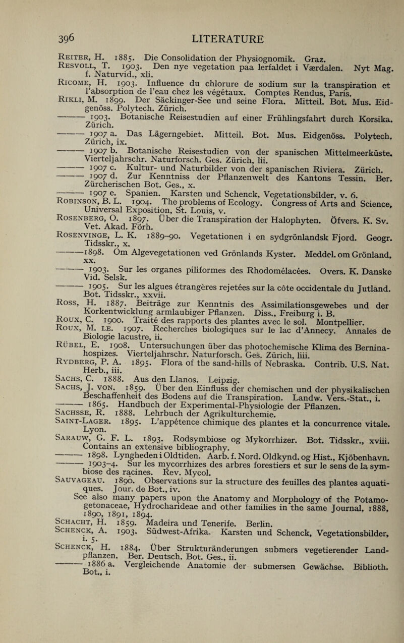 Reiter, H. 1885. Die Consolidation der Physiognomik. Graz. Resvoll, T. 1903. Den nye vegetation paa lerfaldet i Vaerdalen. Nvt Mae. f. Naturvid., xli. & R1 come, H. 1903. Influence du chlorure de sodium sur la transpiration et I’absorption de l’eau chez les vegetaux. Comptes Rendus, Paris. Rikli, M. 1899. Der Sackinger-See und seine Flora. Mitteil. Bot. Mus. Eid- genoss. Polytech. Zurich. I9°3* Botanische Reisestudien auf einer Friihlingsfahrt durch Korsika. Zurich. -I9°7 a. Das Lagerngebiet. Mitteil. Bot. Mus. Eidgenoss. Polytech, Zurich, ix. -I9°7 b. Botanische Reisestudien von der spanischen Mittelmeerkiiste. Vierteljahrschr. Naturforsch. Ges. Zurich, lii. -1907 c. Kultur- und Naturbilder von der spanischen Riviera. Zurich. -1907 d. Zur Kenntniss der Pflanzenwelt des Kantons Tessin. Ber. Ziircherischen Bot. Ges., x. I9°7 e* Spanien. Karsten und Schenck, Vegetationsbilder, v. 6. Robinson, B. L. 1904. The problems of Ecology. Congress of Arts and Science, Universal Exposition, St. Louis, v. Rosenberg, O. 1897. Uber die Transpiration der Halophyten. Ofvers. K. Sv. Vet. Akad. Forh. Rosenvinge, L. K. 1889-90. Vegetationen i en sydgronlandsk Fjord. Geogr. Tidsskr., x. -1898. Om Algevegetationen ved Gronlands Kyster. Meddel. om Gronland, xx. -I9°3* Sur les organes piliformes des Rhodomelacees. Overs. K. Danske Vid. Selsk. -*9°5- Sur les algues etrangeres rejetees sur la cote occidentale du Jutland. Bot. Tidsskr., xxvii. Ross, H. 1887. Beitrage zur Kenntnis des Assimilationsgewebes und der Korkentwicklung armlaubiger Pflanzen. Diss., Freiburg i. B. Roux, C. 1900. Traite des rapports des plantes avec le sol. Montpellier. Roux,_M. le. i9°7* Recherches biologiques sur le lac d’Annecy. Annales de Biologie lacustre, ii. Rubel, E. 1908. Untersuchungen iiber das photochemische Klima des Bernina- hospizes. Vierteljahrschr. Naturforsch. Ges. Zurich, liii. Rydberg, P. A. 1895. Flora of the sand-hills of Nebraska. Contrib. U.S. Nat. Herb., iii. Sachs, C. 1888. Aus den Llanos. Leipzig. Sachs, J. von. 1859* Uber den Einfluss der chemischen und der physikalischen Beschaffenheit des Bodens auf die Transpiration. Landw. Vers.-Stat., i. --1865. Handbuch der Experimental-Physiologie der Pflanzen. Sachsse, R. 1888. Lehrbuch der Agrikulturchemie. Saint-Lager. 1895. L appetence chimique des plantes et la concurrence vitale. Lyon. Sarauw, G. F. L. 1893* Rodsymbiose og Mykorrhizer. Bot. Tidsskr., xviii. Contains an extensive bibliography. -1898. Lyngheden i Oldtiden. Aarb. f. Nord. Oldkynd. og Hist., Kjobenhavn. -1903-4* Sur les mycorrhizes des arbres forestiers et sur le sens de la sym- biose des racines. Rev. Mycol. Sauv ageau. 1890. Observations sur la structure des feuilles des plantes aquati- ques. Jour, de Bot., iv. See also many papers upon the Anatomy and Morphology of the Potamo- getonaceae, Hydrocharideae and other families in the same Journal, 1888, 1890, 1891, 1894. J Schacht, H. 1859. Madeira und Tenerife. Berlin. Schenck, A. 1903. Siidwest-Afrika, Karsten und Schenck, Vegetationsbilder, e **’ Schenck, H. 1884. Uber Strukturanderungen submers vegetierender Land- pflanzen. Ber. Deutsch. Bot. Ges., ii. T5l8J86.a- Vergleichende Anatomie der submersen Gewachse. Biblioth. Bot., 1.