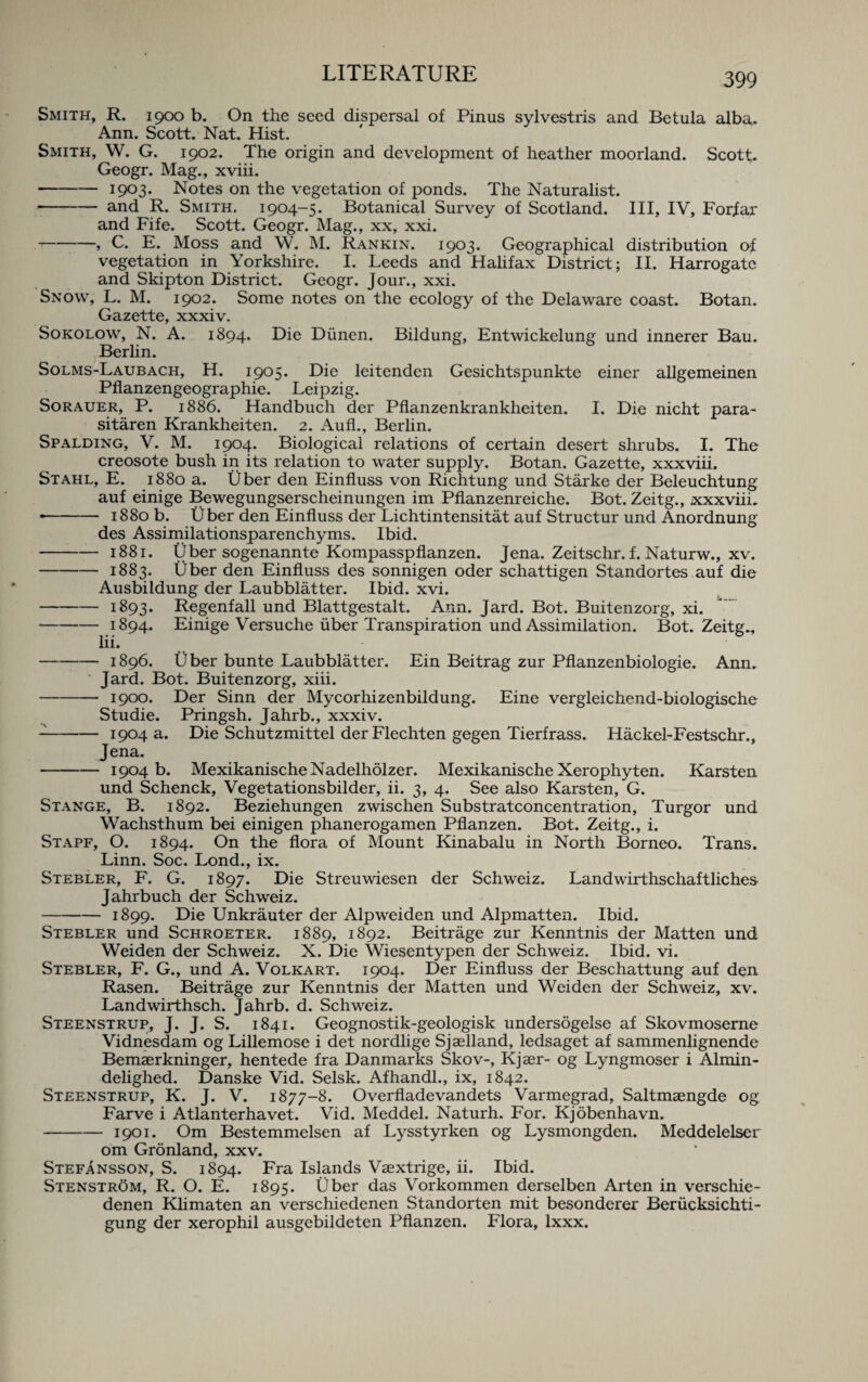 Smith, R. 1900 b. On the seed dispersal of Pinus sylvestris and Be tula alba. Ann. Scott. Nat. Hist. Smith, W. G. 1902. The origin and development of heather moorland. Scott. Geogr. Mag., xviii. -1903. Notes on the vegetation of ponds. The Naturalist. -and R. Smith. 1904-5. Botanical Survey of Scotland. Ill, IV, Forfar and Fife. Scott. Geogr. Mag., xx, xxi. -> C. E. Moss and W. M. Rankin. 1903. Geographical distribution of vegetation in Yorkshire. I. Leeds and Halifax District; II. Harrogate and Skipton District. Geogr. Jour., xxi. Snow, L. M. 1902. Some notes on the ecology of the Delaware coast. Botan. Gazette, xxxiv. Sokolow, N. A. 1894. Die Diinen. Bildung, Entwickelung und innerer Bau. Berlin. Solms-Laubach, H. 1905* leitenden Gesichtspunkte einer allgemeinen Pflanzengeographie. Leipzig. Sorauer, P. 1886. Handbuch der Pflanzenkrankheiten. I. Die nicht para- sitaren Krankheiten. 2. Aufl., Berlin. Spalding, V. M. 1904. Biological relations of certain desert shrubs. I. The creosote bush in its relation to water supply. Botan. Gazette, xxxviii. Stahl, E. 1880 a. Uber den Einfluss von Richtung und Starke der Beleuchtung auf einige Bewegungserscheinungen im Pflanzenreiche. Bot. Zeitg., xxxviii. •- 1880 b. Uber den Einfluss der Lichtintensitat auf Structur und Anordnung des Assimilationsparenchyms. Ibid. -1881. tJber sogenannte Kompasspflanzen. Jena. Zeitschr. f. Naturw., xv. -1883. Uber den Einfluss des sonnigen oder schattigen Standortes auf die Ausbildung der Laubblatter. Ibid. xvi. -1893. Regenfall und Blattgestalt. Ann. Jard. Bot. Buitenzorg, xi. -1894. Einige Versuche uber Transpiration und Assimilation. Bot. Zeitg., lii. -1896. Uber bunte Laubblatter. Ein Beitrag zur Pflanzenbiologie. Ann. Jard. Bot. Buitenzorg, xiii. -1900. Der Sinn der Mycorhizenbildung. Eine vergleichend-biologische Studie. Pringsh. Jahrb., xxxiv. --1904 a. Die Schutzmittel der Flechten gegen Tierfrass. Hackel-Festschr., Jena. -1904 b. MexikanischeNadelholzer. Mexikanische Xerophyten. Karsten und Schenck, Vegetationsbilder, ii. 3, 4. See also Karsten, G. Stange, B. 1892. Beziehungen zwischen Substratconcentration, Turgor und Wachsthum bei einigen phanerogamen Pflanzen. Bot. Zeitg., i. Stapf, O. 1894. On the flora of Mount Kinabalu in North Borneo. Trans. Linn. Soc. Lond., ix. Stebler, F. G. 1897. Die Streuwiesen der Schweiz. Landwirthschaftliches Jahrbuch der Schweiz. -1899. Die Unkrauter der Alpweiden und Alpmatten. Ibid. Stebler und Schroeter. 1889, 1892. Beitrage zur Kenntnis der Matten und Weiden der Schweiz. X. Die Wiesentypen der Schweiz. Ibid. vi. Stebler, F. G., und A. Volkart. 1904. Der Einfluss der Beschattung auf den Rasen. Beitrage zur Kenntnis der Matten und Weiden der Schweiz, xv. Landwirthsch. Jahrb. d. Schweiz. Steenstrup, J. J. S. 1841. Geognostik-geologisk undersogelse af Skovmoserne Vidnesdam og Lillemose i det nordlige Sjaelland, ledsaget af sammenlignende Bemaerkninger, hentede fra Danmarks Skov-, Kjaer- og Lyngmoser i Almin- delighed. Danske Vid. Selsk. Afhandl., ix, 1842. Steenstrup, K. J. V. 1877-8. Overfladevandets Varmegrad, Saltmaengde og Farve i Atlanterhavet. Vid. Meddel. Naturh. For. Kjobenhavn. -1901. Om Bestemmelsen af Lysstyrken og Lysmongden. Meddelelser om Gronland, xxv. Stefansson, S. 1894. Fra Islands Vaextrige, ii. Ibid. Stenstrom, R. O. E. 1895. Uber das Vorkommen derselben Arten in verschie- denen Klimaten an verschiedenen Standorten mit besonderer Beriicksichti- gung der xerophil ausgebildeten Pflanzen. Flora, lxxx.