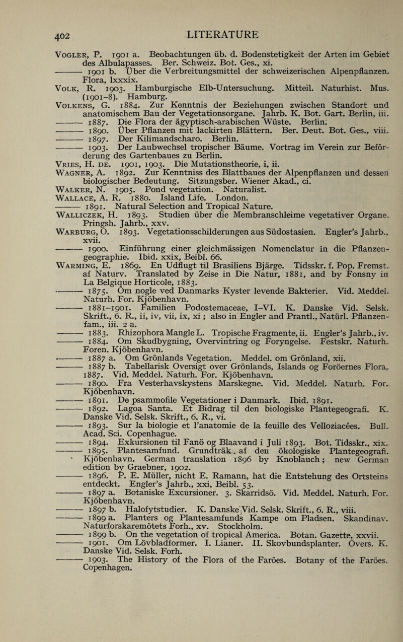 Vogler, P. 1901 a. Beobachtungen iib. d. Bodenstetigkeit der Arten im Gebiet des Albulapasses. Ber. Schweiz. Bot. Ges., xi. -1901 b. Uber die Verbreitungsmittel der schweizerischen Alpenpflanzen. Flora, lxxxix. Volk, R. 1903. Hamburgische Elb-Untersuchung. Mitteil. Naturhist. Mus. (1901-8). Hamburg. Volkens, G. 1884. Zur Kenntnis der Beziehungen zwischen Standort und anatomischem Bau der Vegetationsorgane. Jahrb. K. Bot. Gart. Berlin, iii. -1887. Die Flora der agyptisch-arabischen Wiiste. Berlin; -1890. tJber Pflanzen mit lackirten Blattern. Ber. Deut. Bot. Ges., viii. -1897. Der Kilimandscharo. Berlin. -1903* Der Laubwechsel tropischer Baume. Vortrag im Verein zur Befor- derung des Gartenbaues zu Berlin. Vries, H. de. 1901, 1903. Die Mutationstheorie, i, ii. Wagner, A. 1892. Zur Kenntniss des Blattbaues der Alpenpflanzen und dessen biologischer Bedeutung. Sitzungsber. Wiener Akad., ci. Walker, N. 1905. Pond vegetation. Naturalist. Wallace, A. R. 1880. Island Life. London. -1891. Natural Selection and Tropical Nature. Walliczek, H. 1893. Studien fiber die Membranschleime vegetativer Organe.. Pringsh. Jahrb., xxv. Warburg, O. 1893. Vegetationsschilderungen aus Siidostasien. Engler’s Jahrb., xvii. -1900. Einfiihrung einer gleichmassigen Nomenclatur in die Pflanzen- geographie. Ibid, xxix, Beibl. 66. Warming, E. 1869. En Udflugt til Brasiliens Bjarge. Tidsskr. f. Pop. Fremst. af Naturv. Translated by Zeise in Die Natur, 1881, and by Fonsny in La Belgique Horticole, 1883. -1875. Om nogle ved Danmarks Kyster levende Bakterier. Vid. MeddeL Naturh. For. Kjobenhavn. -1881-1901. Familien Podostemaceae, I-VI. K. Danske Vid. Selsk. Skrift., 6. R., ii, iv, vii, ix, xi; also in Engler and Prantl., Natiirl. Pflanzen- fam., iii. 2 a. -1883. Rhizophora Mangle L. Tropische Fragmente, ii. Engler's Jahrb., iv. -1884. Om Skudbygning, Overvintring og Foryngelse. Festskr. Naturh. Foren. Kjobenhavn. -1887 a. Om Gronlands Vegetation. Meddel. om Gronland, xii. -1887 b. Tabellarisk Oversigt over Gronlands, Islands og Foroernes Flora, 1887. Vid. Meddel. Naturh. For. Kjobenhavn. -1890. Fra Vesterhavskystens Marskegne. Vid. Meddel. Naturh. For. Kjobenhavn. -1891. De psammofile Vegetationer i Danmark. Ibid. 1891. -1892. Lagoa Santa. Et Bidrag til den biologiske Plantegeografi. K. Danske Vid. Selsk. Skrift., 6. R., vi. -1893. Sur la biologie et l’anatomie de la feuille des Velloziacees. Bull. Acad. Sci. Copenhague. -1894. Exkursionen til Fano og Blaavand i Juli 1893. Bot. Tidsskr., xix. -1895. Plantesamfund. Grundtrak. af den okologiske Plantegeografi. Kjobenhavn. German translation 1896 by Knoblauch; new German edition by Graebner, 1902. -1896. P. E. Muller, nicht E. Ramann, hat die Entstehung des Ortsteins entdeckt. Engler’s Jahrb., xxi, Beibl. 53. -1897 a. Botaniske Excursioner. 3. Skarridso. Vid. Meddel. Naturh. For. Kjobenhavn. -1897 b. Halofytstudier. K. Danske yid. Selsk. Skrift., 6. R., viii. -1899 a. Planters og Plantesamfunds Kampe om Pladsen. Skandinav. Naturforskaremotets Forh., xv. Stockholm. -1899 b. On the vegetation of tropical America. Botan. Gazette, xxvii. -1901. Om Lovbladformer. I. Lianer. II. Skovbundsplanter. Overs. K. Danske Vid. Selsk. Forh. ■-I9°3* The History of the Flora of the Faroes. Botany of the Faroes. Copenhagen.