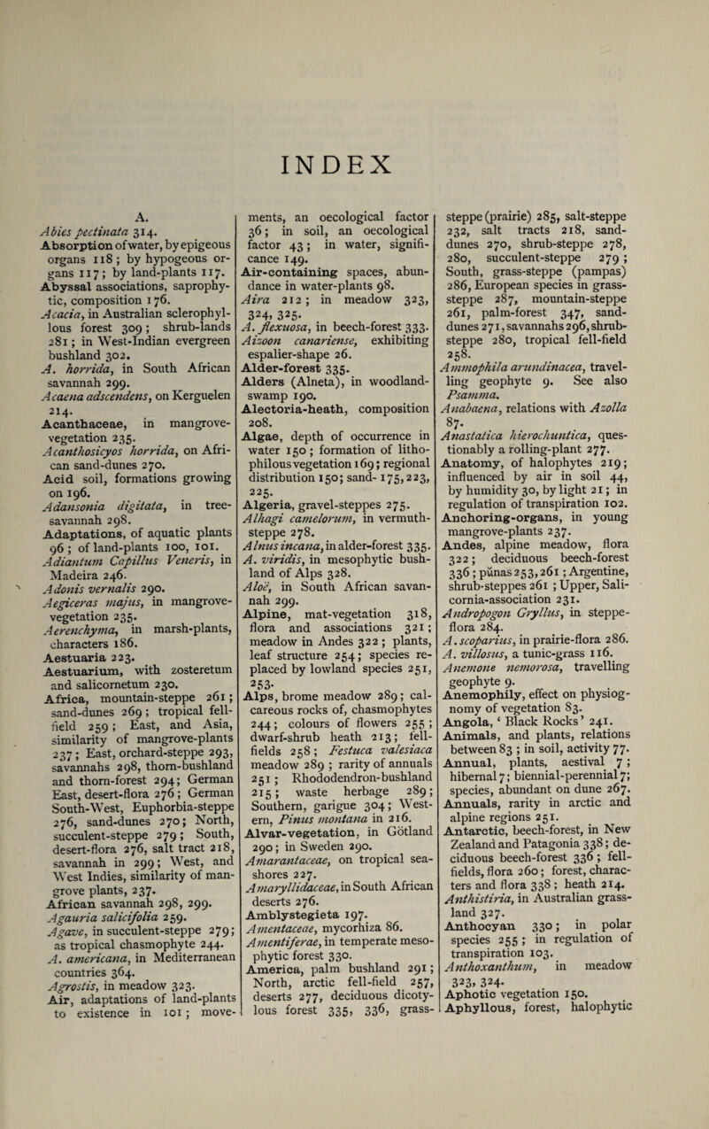 INDEX A. Abies pectinata 314. Absorption of water, by epigeous organs 118 ; by hypogeous or¬ gans 117; by land-plants 117. Abyssal associations, saprophy¬ tic, composition 176. Acacia, in Australian sclerophyl- lous forest 309; shrub-lands 281; in West-Indian evergreen bushland 302. A. horrida, in South African savannah 299. A caena adscendcns, on Kerguelen 214. Acanthaceae, in mangrove- vegetation 235. Acanthosicyos horrida, on Afri¬ can sand-dunes 270. Acid soil, formations growing on 196. Adansonia digitata, in tree- savannah 298. Adaptations, of aquatic plants 96; of land-plants 100, 101. Adiantum Capillus Veneris, in Madeira 246. Adonis vernalis 290. Aegiceras inajus, in mangrove- vegetation 235. Aerenchyma, in marsh-plants, characters 186. Aestuaria 223. Aestuarium, with zosteretum and salicometum 230. Africa, mountain-steppe 261; sand-dunes 269; tropical fell- field 259; East, and Asia, similarity of mangrove-plants 237; East, orchard-steppe 293, savannahs 298, thom-bushland and thorn-forest 294; German East, desert-flora 276 ; German South-West, Euphorbia-steppe 276, sand-dunes 270; North, succulent-steppe 279; South, desert-flora 276, salt tract 218, savannah in 299; West, and West Indies, similarity of man¬ grove plants, 237. African savannah 298, 299. Agauria salicifolia 259. Agave, in succulent-steppe 279; as tropical chasmophyte 244. A. americana, in Mediterranean countries 364. Agrostis, in meadow 323. Air, adaptations of land-plants to existence in 101; move¬ ments, an oecological factor 36; in soil, an oecological factor 43; in water, signifi¬ cance 149. Air-containing spaces, abun¬ dance in water-plants 98. Aira 212 ; in meadow 323, 324» 325. A. Jlexuosa, in beech-forest 333. Aizoon canariense, exhibiting espalier-shape 26. Alder-forest 335. Alders (Alneta), in woodland- swamp 190. Alectoria-heath, composition 208. Algae, depth of occurrence in water 150; formation of litho- philous vegetation 169; regional distribution 150; sand-175,223, 225. Algeria, gravel-steppes 275. Alhagi camelorum, in vermuth- steppe 278. Aimes incana, in alder-forest 335. A. viridis, in mesophytic bush- land of Alps 328. Aloe, in South African savan¬ nah 299. Alpine, mat-vegetation 318, flora and associations 321; meadow in Andes 322 ; plants, leaf structure 254; species re¬ placed by lowland species 251, 253- Alps, brome meadow 289; cal¬ careous rocks of, chasmophytes 244; colours of flowers 255; dwarf-shrub heath 213; fell- fields 258 ; Festuca valesiaca meadow 289 ; rarity of annuals 251; Rhododendron-bushland 215; waste herbage 289; Southern, garigue 304; West¬ ern, Finns Montana in 216. Alvar-vegetation, in Gotland 290; in Sweden 290. Amarantaceae, on tropical sea¬ shores 227. Amaryllidaceae, in South African deserts 276. Amblystegieta 197. Amentaceae, mycorhiza 86. Amentiferae, in temperate meso¬ phytic forest 330. America, palm bushland 291; North, arctic fell-field 257, deserts 277, deciduous dicoty- lous forest 335, 336> grass' steppe (prairie) 285, salt-steppe 232, salt tracts 218, sand- dunes 270, shrub-steppe 278, 280, succulent-steppe 279 ; South, grass-steppe (pampas) 286, European species in grass- steppe 287, mountain-steppe 261, palm-forest 347, sand- dunes 271, savannahs 2 96, shrub- steppe 280, tropical fell-field 258. A mmophila arundinacea, travel¬ ling geophyte 9. See also Psamma. Anabaena, relations with Azolla 87. Anastatica Jnerochuntica, ques¬ tionably a rolling-plant 277. Anatomy, of halophytes 219; influenced by air in soil 44, by humidity 30, by light 21; in regulation of transpiration 102. Anchoring-organs, in young mangrove-plants 237. Andes, alpine meadow, flora 322; deciduous beech-forest 336; punas 253,261; Argentine, shrub-steppes 261 ; Upper, Sali- cornia-association 231. Andropogon Gryllns, in steppe- flora 284. A.scoparius, in prairie-flora 286. A. villosus, a tunic-grass 116. Anemone nemorosa, travelling geophyte 9. Anemophily, effect on physiog¬ nomy of vegetation 83. Angola, ‘ Black Rocks’ 241. Animals, and plants, relations between 83 ; in soil, activity 77. Annual, plants, aestival 7 ; hibernal 7; biennial-perennial 7; species, abundant on dune 267. Annuals, rarity in arctic and alpine regions 251. Antarctic, beech-forest, in New Zealand and Patagonia 338; de¬ ciduous beech-forest 336; fell- fields, flora 260; forest, charac¬ ters and flora 338 ; heath 214. Anthistiria, in Australian grass¬ land 327. Anthocyan 330; in polar species 255 ; in regulation of transpiration 103. Anthoxanthum, in meadow 323, 324- Aphotic vegetation 150. I Aphyllous, forest, halophytic