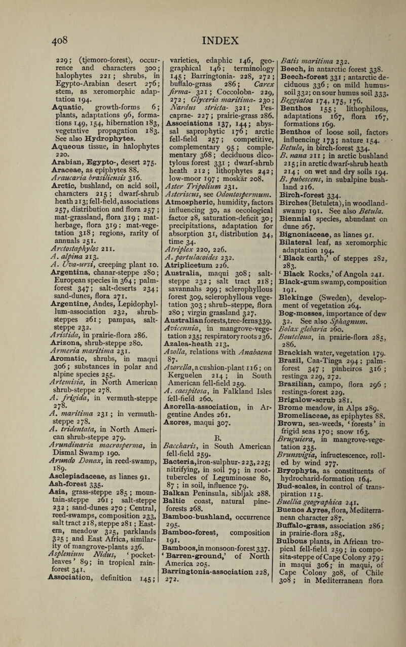 229; (tjemoro-forest), occur¬ rence and characters 300; halophytes 221 ; shrubs, in Egypto-Arabian desert 276; stem, as xeromorphic adap¬ tation T94. Aquatic, growth-forms 6; plants, adaptations 96, forma¬ tions 149, 154, hibernation 183, vegetative propagation 183. See also Hydrophytes. Aqueous tissue, in halophytes 220. Arabian, Egypto-, desert 275. Araceae, as epiphytes 88. Araucaria bras {lien sis 316. Arctic, bushland, on acid soil, characters 215; dwarf-shrub heath 213; fell-field, associations 257, distribution and flora 257 ; mat-grassland, flora 319 ; mat- herbage, flora 319; mat-vege- tation 318; regions, rarity of annuals 251. Arctostaphylos 211. A. alpina 213. A. Uva-ursi, creeping plant 10. Argentina, chanar-steppe 2So; European species in 364; palm- forest 347; salt-deserts 234; sand-dunes, flora 271. Argentine, Andes, Lepidophyl- lum-association 232, shrub- steppes 261; pampas, salt- steppe 232. A ristida, in prairie-flora 286. Arizona, shrub-steppe 280. Armenia maritima 231. Aromatic, shrubs, in maqui 306; substances in polar and alpine species 255. Artemisia, in North American shrub-steppe 278. A. frigida, in vermuth-steppe 278. A. maritima 231 ; in vermuth- steppe 278. A. tridentata, in North Ameri¬ can shrub-steppe 279. Arundinaria macrosperma, in Dismal Swamp 190. Arundo Donax, in reed-swamp, 189. Asclepiadaceae, as lianes 91. Ash-forest 335. Asia, grass-steppe 285 ; moun¬ tain-steppe 261 ; salt-steppe 232 ; sand-dunes 270; Central, reed-swamps, composition 233, salt tract 218, steppe 281; East¬ ern, meadow 325, parldands 325 ; and East Africa, similar¬ ity of mangrove-plants 236. Asplenium Nidus, ‘ pocket- leaves ’ 89; in tropical rain¬ forest 341. Association, definition 145; varieties, edaphic 146, geo¬ graphical 146; terminology 145; Barringtonia- 228, 272; buffalo-grass 286; Carex Jirma- 321 ; Coccoloba- 229, 272 ; Glyceria maritima- 230; Nardtts strict a- 321; Pes- caprae- 227; prairie-grass 286. Associations 137, 144; abys¬ sal saprophytic 176; arctic fell-field 257; competitive, complementary 95 ; comple¬ mentary 368; deciduous dico- tylous forest 331 ; dwarf-shrub heath 212; lithophytes 242; low-moor 197 ; moskar 208. Aster Tripolitan 231. Astcriscus, see Odontospermum. Atmospheric, humidity, factors influencing 30, as oecological factor 28, saturation-deficit 30; precipitations, adaptation for absorption 31, distribution 34, time 34. Atriplex 220, 226. A. portulacoides 232. Atriplicetum 226. Australia, maqui 308; salt- steppe 232; salt tract 218; savannahs 299; sclerophyllous forest 309, sclerophyllous vege¬ tation 303; shrub-steppe, flora 280 ; virgin grassland 327. Australian forests, tree-ferns3 39. Avicennia, in mangrove-vege¬ tation 235; respiratory roots 236. Azalea-heath 213. Azolla, relations with Anabaena 87. Azorella, a cushion-plant 116; on Kerguelen 214; in South American fell-field 259. A. caespitosa, in Falkland Isles fell-field 260. Azorella-association, in Ar¬ gentine Andes 261. Azores, maqui 307. B. Baccharis, in South American fell-field 259. Bacteria,iron-sulphur- 223,225; nitrifying, in soil 79; in root- tubercles of Leguminosae 80, 87 ; in soil, influence 79. Balkan Peninsula, sibljak 288. Baltic coast, natural pine- forests 268. Bamboo-bushland, occurrence 295- Bamboo-forest, composition 191. Bamboos,in monsoon-forest 337. * Barren-ground,’ of North America 205. Barringtonia-association 228, 272. Bat is maritima 232. Beech, in antarctic forest 338. Beech-forest 331; antarctic de¬ ciduous 336 ; on mild humus- soil 332; on sour humus soil 333. Beggiatoa 174, 175, 176. Benthos 155; lithophilous, adaptations 167, flora 167, formations 169. Benthos of loose soil, factors influencing 173; nature 154. Betula, in birch-forest 334. B. nana 211 ; in arctic bushland 215; i n arctic dwarf-shrub heath 214 ; on wet and dry soils 194. B. pubescens, in subalpine bush- land 216. Birch-forest 334. Birches (Betuleta),in woodland- swamp 191. See also Betula. Biennial species, abundant on dune 267. Bignoniaceae, as lianes 91. Bilateral leaf, as xeromorphic adaptation 194. ‘ Black earth,’ of steppes 2S2,. 283. ‘Black Rocks,’of Angola 241. Black-gum swamp, composition 191. Blekinge (Sweden), develop¬ ment of vegetation 264. Bog-mosses, importance of dew 32. See also Sphagnum. Bolax glebaria 260. Bouteloua, in prairie-flora 285, 286. Brackish water, vegetation 179. Brazil, Caa-Tinga 294 ; palm- forest 347 ; pinheiros 316 ; restinga 229, 272. Brazilian, campo, flora 296 ; restinga-forest 229. Brigalow-scrub 281. Brome meadow, in Alps 289. Bromeliaceae, as epiphytes 88. Brown, sea-weeds, ‘ forests ’ in frigid seas 170; snow 163. Brttguiera, in mangrove-vege¬ tation 235. Brunsvigia, infructescence, roll¬ ed by wind 277. Bryophyta, as constituents of hydrocharid-formation 164. Bud-scales, in control of trans¬ piration 115. Buellia geographica 241. Buenos Ayres, flora, Mediterra¬ nean character 287. Buffalo-grass, association 286; in prairie-flora 285. Bulbous plants, in African tro¬ pical fell-field 259 ; in compo- sita-steppe of Cape Colony 279; in maqui 306; in maqui, of Cape Colony 308, of Chile 308 ; in Mediterranean flora