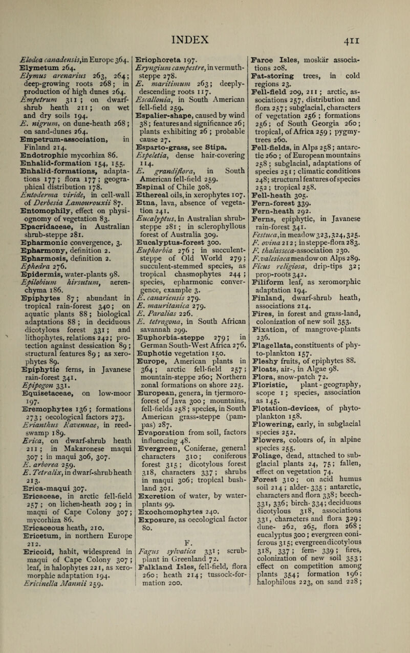 Elodea canadensis,in Europe 364. Elymetum 264. Elymus arenarius 263, 264; deep-growing roots 268; in production of high dunes 264. Evipetrum 311 ; on dwarf- shrub heath 211 ; on wet and dry soils 194. E. nigrum, on dune-heath 268 ; on sand-dunes 264. Empetrum-association, in Finland 214. Endotrophic mycorhiza 86. Enhalid-formation 154, 155. Enhalid-formations, adapta¬ tions 177; flora 177; geogra¬ phical distribution 178. Entoderma viride, in cell-wall of Derbesia Lamourouxii 87. Entomophily, effect on physi¬ ognomy of vegetation 83. Epacridaceae, in Australian shrub-steppe 281. Epharmonic convergence, 3. Epharmony, definition 2. Epharmosis, definition 2. Ephedra 276. Epidermis, water-plants 98. Epilobiutn hirsutum, aeren- chyma 186. Epiphytes 87; abundant in tropical rain-forest 340; on aquatic plants 88; biological adaptations 88 ; in deciduous dicotylons forest 331; and lithophytes, relations 242; pro¬ tection against dessication 89 ; structural features 89 ; as xero- phytes 89. Epiphytic ferns, in Javanese rain-forest 341. Epipogon 331. Equisetaceae, on low-moor 197. Eremophytes 136; formations 273; oecological factors 273. Erianthus Kavennae, in reed- swamp 189. Erica, on dwarf-shrub heath 211 ; in Makaronese maqui 307 ; in maqui 306, 307. E. arborea 259. E. Tetralix, in dwarf-shrub heath 213. Erica-maqui 307. Ericaceae, in arctic fell-field 257 ; on lichen-heath 209 ; in maqui of Cape Colony 307; mycorhiza 86. Ericaceous heath, 210. Ericetum, in northern Europe 212. Ericoid, habit, widespread in maqui of Cape Colony 307 ; leaf, in halophytes 221, as xero- morphic adaptation 194. Ericinella Mannii 259. Eriophoreta 197. Eryngium campestre, in vermuth- steppe 278. E. maritimum 263; deeply- descending roots 117. Escallonia, in South American fell-field 259. Espalier-shape, caused by wind 38; features and significance 26; plants exhibiting 26 ; probable cause 27. Esparto-grass, see Stipa. Espeletia, dense hair-covering 114. E. grandijlora, in South American fell-field 259. Espinal of Chile 308. Ethereal oils, in xerophytes 107. Etna, lava, absence of vegeta¬ tion 241. Eucalyptus, in Australian shrub- steppe 281; in sclerophyllous forest of Australia 309. Eucalyptus-forest 300. Euphorbia 276 ; in succulent- steppe of Old World 279; succulent-stemmed species, as tropical chasmophytes 244 ; species, epharmonic conver¬ gence, example 3. E. canariensis 279. E. mauritanica 279. E. Par alias 226. E. tetragona, in South African savannah 299. Euphorbia-steppe 279; in German South-West Africa 276. Euphotic vegetation 150. Europe, American plants in 364; arctic fell-field 257; mountain-steppe 260; Northern zonal formations on shore 225. European, genera, in tjermoro- forest of Java 300 ; mountains, fell-fields 258 ; species, in South American grass-steppe (pam¬ pas) 287. Evaporation from soil, factors influencing 48. Evergreen, Coniferae, general characters 310; coniferous forest 315 ; dicotylous forest 318, characters 337; shrubs in maqui 306; tropical bush- land 301. Excretion of water, by water- plants 99. Exochomophytes 240. Exposure, as oecological factor 80. F. Fagus sylvatica 331; scrub- plant in Greenland 72. Falkland Isles, fell-field, flora 260; heath 214; tussock-for- ! mation 200. 411 Faroe Isles, moskar associa¬ tions 208. Fat-storing trees, in cold regions 23. Fell-field 209, 211 ; arctic, as¬ sociations 257, distribution and flora 237; subglacial, characters of vegetation 256 ; formations 256; of South Georgia 260; tropical, of Africa 259 ; pygmy- trees 260. Fell-fields, in Alps 258; antarc¬ tic 260 ; of European mountains 238 ; subglacial, adaptations of species 251; climatic conditions 248; structural features of species 252; tropical 258. Fell-heath 305. Fern-forest 339. Fern-heath 292. Ferns, epiphytic, in Javanese rain-forest 341. Festuca, in meadow323,324,325. F. ovina 212; in steppe-flora 283. F. thalasseca-&ssoc\a\\on 230. F. valesiaca meadow on Alps 289. Ficus religiosa, drip-tips 32; prop-roots 342. Filiform leaf, as xeromorphic adaptation 194. Finland, dwarf-shrub heath, associations 2I4* . , Fires, in forest and grass-land, colonization of new soil 353. Fixation, of mangrove-plants 236. Flagellata, constituents of phy¬ to-plankton 157. Fleshy fruits, of epiphytes 88. Floats, air-, in Algae 98. Flora, snow-patch 72. Floristic, plant - geography, scope 1; species, association as 145. Flotation-devices, of phyto¬ plankton 158. Flowering, early, in subglacial species 252. Flowers, colours of, in alpine species 255. Foliage, dead, attached to sub¬ glacial plants 24, 75; fallen, effect on vegetation 74. Forest 310; on acid humus soil 214 ; alder- 335 ; antarctic, characters and flora 338; beech- 331, 336; birch-334; deciduous dicotylous 318, associations 33T, characters and flora 329; dune- 262, 265, flora 268; eucalyptus 300; evergreen coni¬ ferous 315; evergreen dicotylous 3^, 337 5 fem- 339 » fires> colonization of new soil 353; effect on competition among plants 354; formation 196; halophilous 223, on sand 228;