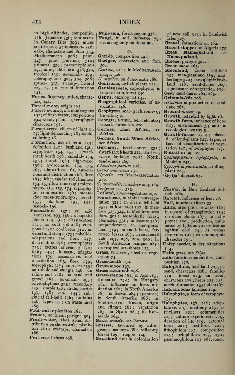 in high altitudes, composition 216 ; Japanese 336; laurineous, in Canary Isles 309; mixec coniferous 315 ; monsoon- 336 ; oak-, characters and flora 333, Mediterranean 308; palm- 347 ; pine- (pinetum) 312; primeval 339 ; psammophilous 272; rain-,subtropical 338,339, tropical 339 ; savannah- 299 ; sclerophyllous 303, 304, 308 ; spruce- 313; swamp-, littora. 223, 234; a type of formation 141. Forest-floor vegetation, charac¬ ters, 141. Forest-moor, origin 203. Forest-swamp, in arctic regions 192; of fresh water, composition 190; woody plants in, xerophytic characters 191. Forest-trees, effects of light on 17; light-demanding 18; shade- enduring iS. Formation, use of term 139; definition 140; bushland 196; cryophyte- 154, 155; dwarf- shrub heath 196; enhalid- 154, 155; forest 196; high-moor 196; hydrocharid- 154, 155, 164, adaptations 165, associa¬ tions and distribution 166, flora 164; lichen-tundra 196; limnaea 154>155; low-moor 196; micro¬ phyte- 154,155, 174, saprophy¬ tic, composition 176; monte- 280; moss-tundra 196 ; nereid- 155; plankton- 154, 155; tussock- 196. Formations 137 ; on acid (sour) soil 193,196 ; of aquatic plants 149, 154 ; classification 132; on cold soil 248; com¬ pound 142 ; coniferous 310; on desert and steppe 273; enhalid-, adaptations and flora 177, distribution 178; eremophytes 273; factors influencing 132; fixity 143; limnaea-, adapta¬ tions 179, associations and distribution 183, flora 179; mesophytic 317; on rocks 239; on rubble and shingle 246 ; on saline soil 218; on sand and gravel 262; savannah- 293 ; sclerophyllous 303; secondary 143 ; simple 142; strata, stories J37> I3^5 sub- 144; sub¬ glacial fell-field 256 ; on talus 246 ; types 141; on waste land 289. Foul-water plankton 162. France, southern, garigue 304. Fresh-water, lakes, zonal dis¬ tribution on shores 226 ; plank¬ ton 161; swamps, characters 186. Fruticose lichens 208. Fujiyama, forest region 336. Fungi, in soil, influence 79; occurring only on dung 90. G. Garide, composition 291. Garigue, characters and flora 3<M; Genista, 211; in Mediterranean maqui 306. G. anglica, on dune-heath 268. Genisteae, switch-plants 112. Gentianaceae, saprophytic, in tropical rain-forest 340. Genus, oecological 145. Geographical varieties, of as¬ sociation 146. Geophytes, mat- 9; rhizome- 9; travelling 9. Georgia, South, fell-field 260 ; tussock-formation 200. German East Africa, see Africa. German South-West Africa, see Africa. Germany, beech-forest 331 ; dwarf-shrub heath 212; Eastern, waste herbage 290; North, sand-dunes 269. Glaucium jlavum 226. Glaux inaritima 231. Glyceria maritima - association 230. G.spectabilis, in reed-swamp 189. Goody era 311, 313. Gotland, alvar-vegetation 290. Gramineae, in alpine mat-vege¬ tation 321 ; in arctic fell-field 257; on low-moor 197 ; in mea¬ dow 323, 324; in Mediterranean flora 305; mesophytic forest, characters 331 ; in pasture 326 ; preponderance in mat-grass¬ land 319; on sand-dunes, fur¬ rowed leaves 267; in savannah 296, 297, 298, 299, 300; in South American pampas 287; on tropical sea-shores 227. Grass, withered, effect on vege¬ tation 74. Grass-heath 199. Grass-moor 197. Grass-savannah 298. Grass-steppe 281; in Asia 285 ; formation 274; in Hungary 284; influence on loess-pro¬ duction 282 ; in North America 285 ; in Servia 284 ; (pampas) in South America 286; in South-eastern Russia, origin and climate 282 ; vegetation 283; in Spain 284; in Rou- mania 284. Grass-wrack, see Zoster a. Grasses, favoured by nitro¬ genous manures 68 ; rolled-up leaves 109; steppe- 109. Grassland, fires in, colonization of new soil 353; in Sandwich Isles 327. Gravel, formations on 262. Gravel-steppes, of Algeria 275. Great Namaqualand, see Namaqualand. Greece, garigue 304. Green snow 163. Greenland, arctic fell-field 257; mat-grassland 319 ; mat- herbage 320; mesophytic bush- land 328 ; sand-dunes 269; significance of vegetation 209. Grey sand-dunes 262, 265. Grimmia-kar 20S. Grimmia in production of sand- dune 265. Ground-water 45. Growth, retarded by light 18. Growth-form, influence of here¬ dity, environment 3; unit in oecological botany 5. Growth-forms 2, 4; classes 6 ; of land-plants 127; types, as basis of classification of ves:e- # o tation 140; of xerophytes 127. Guttation 99, 101. Gymnogramme leptophylla, in Madeira 245. Gypsophilapaniculata, a rolling- plant 284. * Gytja* deposit 65. H. Haastia, in New Zealand fell- field 260. Habitat, influence of heat 2S. Hail, injurious effects 33. Hairs, absorption of water 118; in control of transpiration 114; on dune plants 267 ; in halo¬ phytes 220 ; production, influ¬ enced by light 20 ; as protection against cold 24; as water- reservoirs 121 ; as xeromorphic character 193. Hairy species, in dry situations 114. Haifa grass, see Stipa. Halo-nereid communities, com¬ position 170. Halophilous, bushland 223, on sand, characters 228; families 219; forest 223, on sand, characters 228 ; herbs 223, 225 ; nereid-formation 155; plants67- Halophobous families 219. Halophyte, a form of xerophyte 134- Halophytes, 136, 218; adap¬ tations 219; anatomy 219; a- phyllous 221; communities 223; culture-experiments 2iq; duration of life 219; external form 221 ; leaf-form 221 ; lithophilous 223; composition 224; pelophilous 223, 230; psammophilous 223, 262, zones,