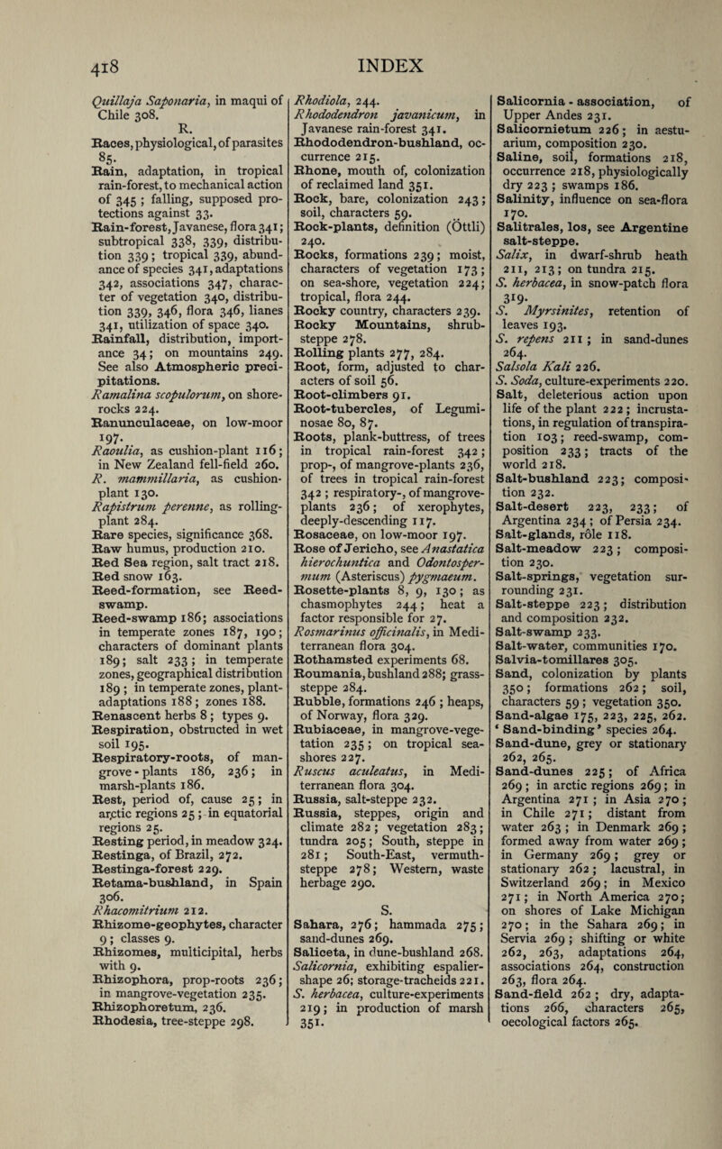 Ouillaja Safionaria, in maqui of Chile 308. R. Races, physiological, of parasites 85* Rain, adaptation, in tropical rain-forest, to mechanical action of 345 ; falling, supposed pro¬ tections against 33. Rain-forest, Javanese, flora 341; subtropical 338, 339, distribu¬ tion 339 ; tropical 339, abund¬ ance of species 341, adaptations 342, associations 347, charac¬ ter of vegetation 340, distribu¬ tion 339, 346, flora 346, lianes 341, utilization of space 340. Rainfall, distribution, import¬ ance 34; on mountains 249. See also Atmospheric preci¬ pitations. Ramalina scopulorum, on shore- rocks 224. Ranunculaceae, on low-moor j97- Raoulia, as cushion-plant 116; in New Zealand fell-field 260. R. mammillaria, as cushion- plant 130. Rapistrum perenne, as rolling- plant 284. Rare species, significance 368. Raw humus, production 210. Red Sea region, salt tract 218. Red snow 163. Reed-formation, see Reed- swamp. Reed-swamp 186; associations in temperate zones 187, 190; characters of dominant plants 189; salt 233; in temperate zones, geographical distribution 189 ; in temperate zones, plant- adaptations 188; zones 188. Renascent herbs 8 ; types 9. Respiration, obstructed in wet soil 195. Respiratory-roots, of man¬ grove-plants 186, 236; in marsh-plants 186. Rest, period of, cause 25; in ar.ctic regions 25 ; in equatorial regions 25. Resting period, in meadow 324. Restinga, of Brazil, 272. Restinga-forest 229. Retama-bushland, in Spain 306. Rhacomitrium 212. Rhizome-geophytes, character 9; classes 9. Rhizomes, muiticipital, herbs with 9. Rhizophora, prop-roots 236; in mangrove-vegetation 235. Rhizophoretum, 236. Rhodesia, tree-steppe 298. Rhodiola, 244. Rhododendron javanicum, in Javanese rain-forest 341. Rhododendron-bushland, oc¬ currence 215. Rhone, mouth of, colonization of reclaimed land 351. Rock, bare, colonization 243; soil, characters 59. Rock-plants, definition (Ottli) 240. Rocks, formations 239; moist, characters of vegetation 173; on sea-shore, vegetation 224; tropical, flora 244. Rocky country, characters 239. Rocky Mountains, shrub- steppe 278. Rolling plants 277, 284. Root, form, adjusted to char¬ acters of soil 56. Root-climbers 91. Root-tubercles, of Legumi- nosae 80, 87. Roots, plank-buttress, of trees in tropical rain-forest 342; prop-, of mangrove-plants 236, of trees in tropical rain-forest 342 ; respiratory-, of mangrove- plants 236; of xerophytes, deeply-descending 117. Rosaceae, on low-moor 197. Rose of Jericho, see Anastatica hierochuntica and Odontosper- mum (Asteriscus) pygmaeum. Rosette-plants 8, 9, 130; as chasmophytes 244; heat a factor responsible for 27. Rosmarinus officinalis, in Medi¬ terranean flora 304. Rothamsted experiments 68. Roumania,bushland288; grass- steppe 284. Rubble, formations 246 ; heaps, of Norway, flora 329. Rubiaceae, in mangrove-vege¬ tation 235; on tropical sea¬ shores 227. Ruscus aculeatus, in Medi¬ terranean flora 304. Russia, salt-steppe 232. Russia, steppes, origin and climate 282; vegetation 283; tundra 205; South, steppe in 281; South-East, vermuth- steppe 278; Western, waste herbage 290. S. Sahara, 276; hammada 275; sand-dunes 269. Saliceta, in dune-bushland 268. Salicornia, exhibiting espalier- shape 26; storage-tracheids 221. S. herbacea, culture-experiments 219; in production of marsh 351- Salicornia - association, of Upper Andes 231. Salicornietum 226; in aestu- arium, composition 230. Saline, soil, formations 218, occurrence 218, physiologically dry 223 ; swamps 186. Salinity, influence on sea-flora 170. Salitrales, los, see Argentine salt-steppe. Salix, in dwarf-shrub heath 211, 213; on tundra 215. S. herbacea, in snow-patch flora 3r9* A. Myrsinites, retention of leaves 193. S. repens 211 ; in sand-dunes 264. Salsola Kali 226. S. Soda, culture-experiments 220. Salt, deleterious action upon life of the plant 222; incrusta¬ tions, in regulation of transpira¬ tion 103; reed-swamp, com¬ position 233; tracts of the world 218. Salt-bushland 223; composi¬ tion 232. Salt-desert 223, 233; of Argentina 234; of Persia 234. Salt-glands, role 118. Salt-meadow 223; composi¬ tion 230. Salt-springs, vegetation sur¬ rounding 231. Salt-steppe 223; distribution and composition 232. Salt-swamp 233. Salt-water, communities 170. Salvia-tomillares 305. Sand, colonization by plants 350; formations 262; soil, characters 59 ; vegetation 350. Sand-algae 175, 223, 225, 262. * Sand-binding * species 264. Sand-dune, grey or stationary 262, 265. Sand-dunes 225; of Africa 269 ; in arctic regions 269; in Argentina 271; in Asia 270; in Chile 271; distant from water 263 ; in Denmark 269 ; formed away from water 269; in Germany 269; grey or stationary 262; lacustral, in Switzerland 269; in Mexico 271; in North America 270; on shores of Lake Michigan 270; in the Sahara 269; in Servia 269 ; shifting or white 262, 263, adaptations 264, associations 264, construction 263, flora 264. Sand-field 262 ; dry, adapta¬ tions 266, characters 265, oecological factors 265.