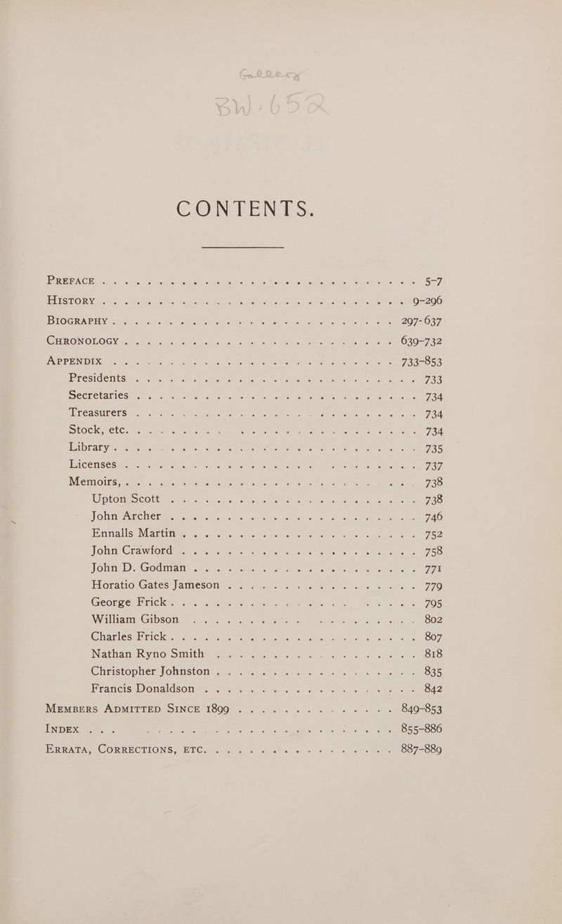 CONTENTS. ) SISSY XC aM eas net es Sot ache MAMI at Oe ee One en mn ras Se PeuiO)GRUACPEDY, ooo NO, Seite pel Re Bel Sh a Be ek cae Ba We leah ge teak SAPO NOMOGG Ie rien hs ae Salve Peo ae te te ey ORS ee oan ASD BE De Rene cerns tll hoe es Fe alc A A ew ae ee aes ROS CEES ce caeieal ser acae she earls tw cm ata agiae Me trlasoert tales ke ae INUGUI@IE GS RrcEMeNe cries ele aie ante Ah ee tate ee ced CRON TOHMAEC A Chm se od. 5 Tes lan) sae heed a, Siew Horatio Gates Jamesom J 2. ee Peancis WON adSONs <6 se. Fh soa he 8 SOE SG wees MEMBERS ADMITSED SINCE T8007. . 2.95. 6 3 we 8 a ws INDEX 2. . eR aS nd tee ne Oe ROSS fs ie Gal Arlt Gah 639-732