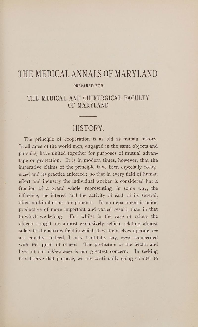 THE MEDICAL ANNALS OF MARYLAND PREPARED FOR THE MEDICAL AND CHIRURGICAL FACULTY OF MARYLAND HISTORY. The principle of codperation is as old as human history. In all ages of the world men, engaged in the same objects and pursuits, have united together for purposes of mutual advan- tage or protection. It is in modern times, however, that the imperative claims of the principle have been especially recog- nized and its practice enforced; so that in every field of human effort and industry the individual worker is considered but a fraction of a grand whole, representing, in some way, the influence, the interest and the activity of each of its several, often multitudinous, components. In no department is union productive of more important and varied results than in that to which we belong. For whilst in the case of others the objects sought are almost exclusively selfish, relating almost solely to the narrow field in which they themselves operate, we are equally—indeed, I may truthfully say, most—concerned with the good of others. The protection of the health and lives of our fellow-men is our greatest concern. In seeking to subserve that purpose, we are continually going counter to