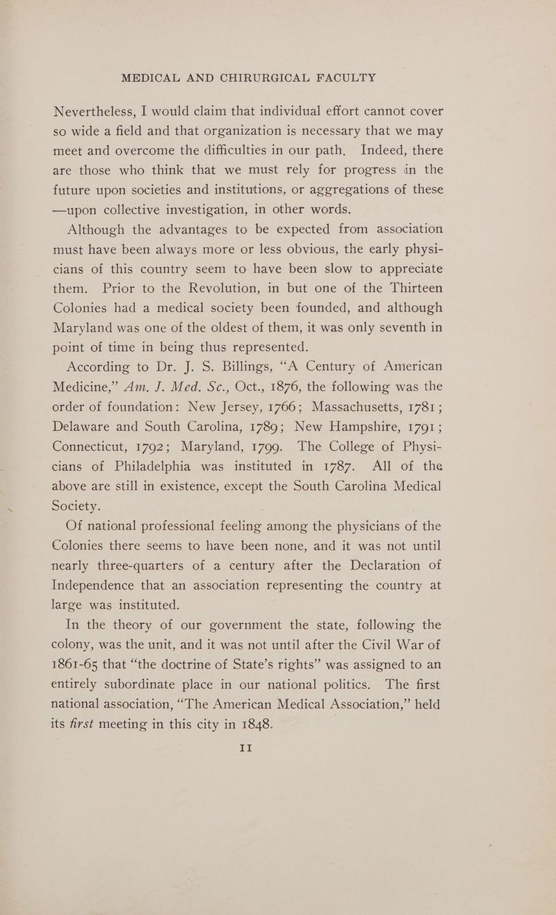 Nevertheless, I would claim that individual effort cannot cover so wide a field and that organization is necessary that we may meet and overcome the difficulties in our path, Indeed, there are those who think that we must rely for progress in the future upon societies and institutions, or aggregations of these —upon collective investigation, in other words. Although the advantages to be expected from association must have been always more or less obvious, the early physi- cians of this country seem to have been slow to appreciate them. Prior to the Revolution, in but one of the Thirteen Colonies had a medical society been founded, and although Maryland was one of the oldest of them, it was only seventh in point of time in being thus represented. According to Dr. J. S. Billings, “A Century of American Medicine,’ Am. J. Med. Sc., Oct., 1876, the following was the order of foundation: New Jersey, 1766; Massachusetts, 1781; Delaware and South Carolina, 1789; New Hampshire, 1791 ; Connecticut, 1792; Maryland, 1799. The College of Physi- cians of Philadelphia was instituted in 1787. All of the above are still in existence, except the South Carolina Medical Society. | Of national professional feeling among the physicians of the Colonies there seems to have been none, and it was not until nearly three-quarters of a century after the Declaration of Independence that an association representing the country at large was instituted. In the theory of our government the state, following the colony, was the unit, and it was not until after the Civil War of 1861-65 that “the doctrine of State’s rights” was assigned to an entirely subordinate place in our national politics. The first national association, ‘““The American Medical Association,” held its first meeting in this city in 1848. |
