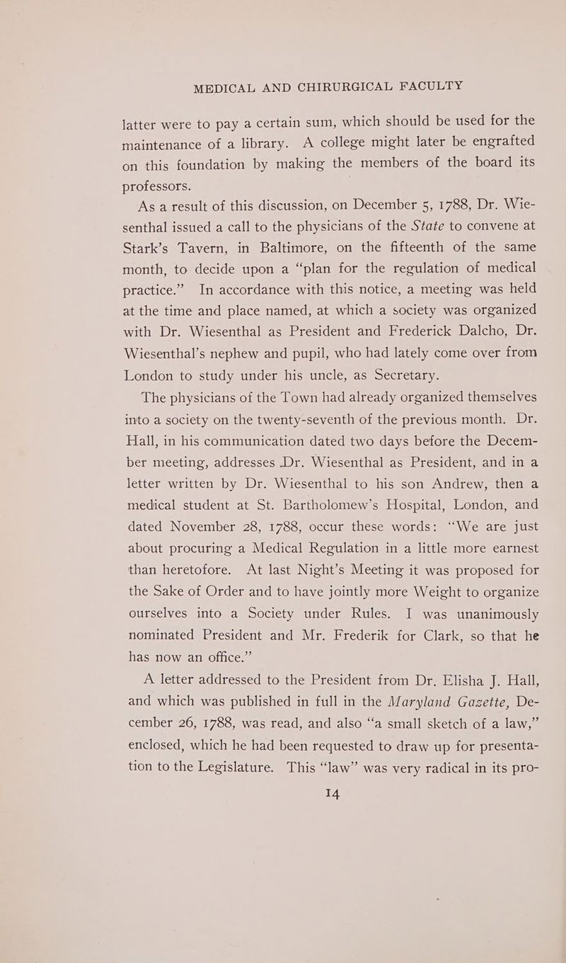 latter were to pay a certain sum, which should be used for the maintenance of a library. A college might later be engrafted on this foundation by making the members of the board its professors. 7 As a result of this discussion, on December 5, 1788, Dr. Wie- senthal issued a call to the physicians of the State to convene at Stark’s Tavern, in Baltimore, on the fifteenth of the same month, to decide upon a “plan for the regulation of medical practice.” In accordance with this notice, a meeting was held at the time and place named, at which a society was organized with Dr. Wiesenthal as President and Frederick Dalcho, Dr. Wiesenthal’s nephew and pupil, who had lately come over from London to study under his uncle, as Secretary. The physicians of the Town had already organized themselves into a society on the twenty-seventh of the previous month. Dr. Hall, in his communication dated two days before the Decem- ber meeting, addresses Dr. Wiesenthal as President, and in a letter written by Dr. Wiesenthal to his son Andrew, then a medical student at St. Bartholomew’s Hospital, London, and dated November 28, 1788, occur these words: ‘We are just about procuring a Medical Regulation in a little more earnest than heretofore. At last Night’s Meeting it was proposed for the Sake of Order and to have jointly more Weight to organize ourselves into a Society under Rules. I was unanimously nominated President and Mr. Frederik for Clark, so that he has now an office.” A letter addressed to the President from Dr. Elisha je stall, and which was published in full in the Maryland Gazette, De- cember 26, 1788, was read, and also “‘a small sketch of a law,” enclosed, which he had been requested to draw up for presenta- tion to the Legislature. This “law” was very radical in its pro-