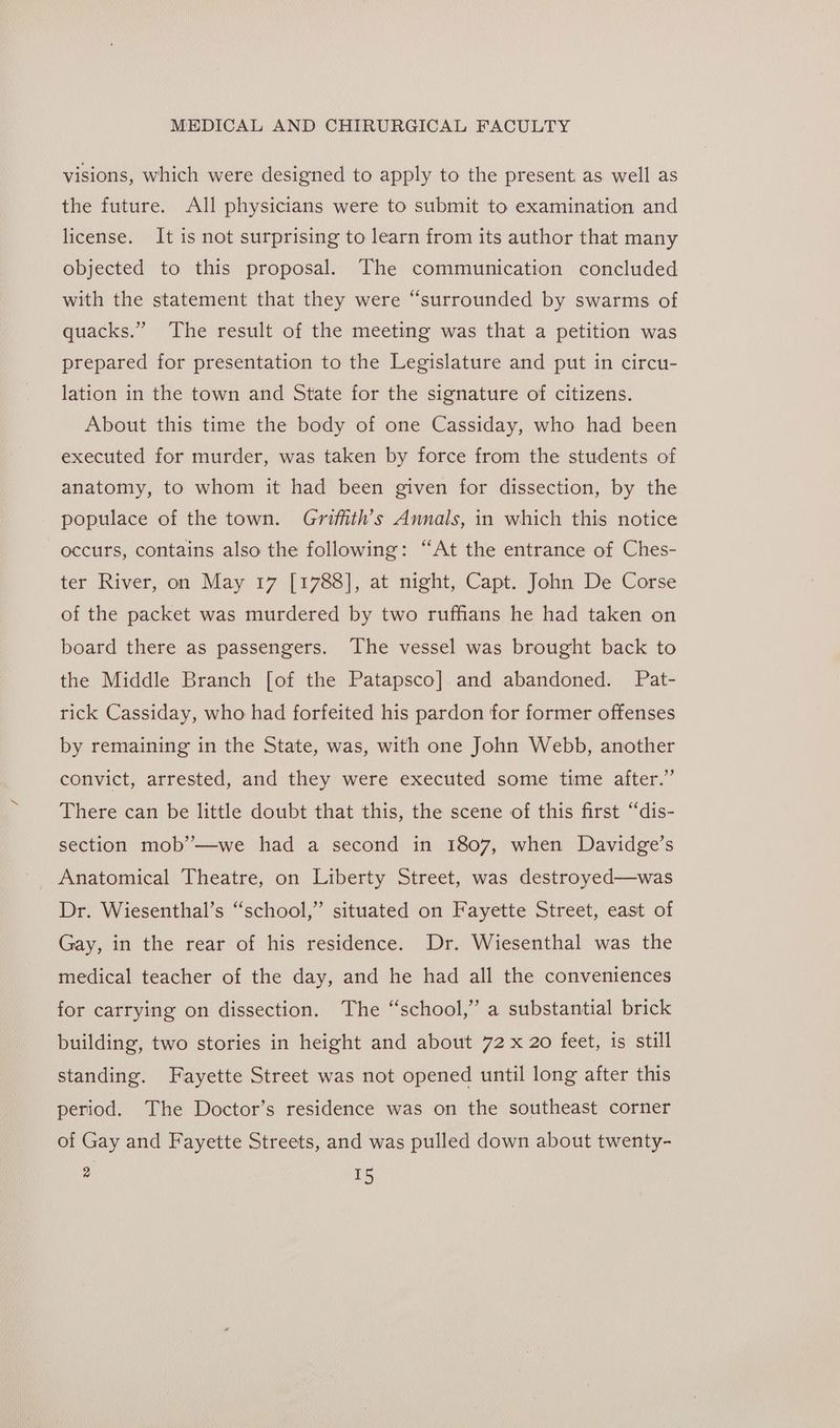 visions, which were designed to apply to the present as well as the future. All physicians were to submit to examination and license. It is not surprising to learn from its author that many objected to this proposal. The communication concluded with the statement that they were “surrounded by swarms of quacks.” The result of the meeting was that a petition was prepared for presentation to the Legislature and put in circu- lation in the town and State for the signature of citizens. About this time the body of one Cassiday, who had been executed for murder, was taken by force from the students of anatomy, to whom it had been given for dissection, by the populace of the town. Grifiith’s Annals, in which this notice occurs, contains also the following: “At the entrance of Ches- ter River, on May 17 [1788], at night, Capt. John De Corse of the packet was murdered by two ruffians he had taken on board there as passengers. The vessel was brought back to the Middle Branch [of the Patapsco] and abandoned. Pat- rick Cassiday, who had forfeited his pardon for former offenses by remaining in the State, was, with one John Webb, another convict, arrested, and they were executed some time after.” There can be little doubt that this, the scene of this first “dis- section mob’—we had a second in 1807, when Davidge’s Anatomical Theatre, on Liberty Street, was destroyed—was Dr. Wiesenthal’s “school,” situated on Fayette Street, east of Gay, in the rear of his residence. Dr. Wiesenthal was the medical teacher of the day, and he had all the conveniences for carrying on dissection. The “school,” a substantial brick building, two stories in height and about 72 x 20 feet, is still standing. Fayette Street was not opened until long after this period. The Doctor’s residence was on the southeast corner of Gay and Fayette Streets, and was pulled down about twenty- 2 rs