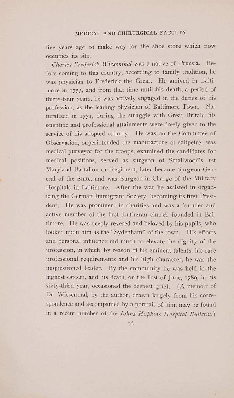 five years ago to make way for the shoe store which now occupies its site. Charles Frederick Wiesenthal was a native of Prussia. Be- fore coming to this country, according to family tradition, he was physician to Frederick the Great. He arrived in Balti- more in 1755, and from that time until his death, a period of thirty-four years, he was actively engaged in the duties of his profession, as the leading physician of Baltimore Town. Na+ turalized in 1771, during the struggle with Great Britain his scientific and professional attainments were freely given to the service of his adopted country. He was on the Committee of Observation, superintended the manufacture of saltpetre, was medical purveyor for the troops, examined the candidates for medical positions, served as surgeon of Smallwood’s Ist Maryland Battalion or Regiment, later became Surgeon-Gen- eral of the State, and was Surgeon-in-Charge of the Military Hospitals in Baltimore. After the war he assisted in organ- izing the German Immigrant Society, becoming its first Presi- dent. He was prominent in charities and was a founder and active member of the first Lutheran church founded in Bal- timore. He was deeply revered and beloved by his pupils, who looked upon him as the “Sydenham” of the town. His efforts and personal influence did much to elevate the dignity of the profession, in which, by reason of his eminent talents, his rare professional requirements and his high character, he was the unquestioned leader. By the community he was held in the highest esteem, and his death, on the first of June, 1789, in his sixty-third year, occasioned the deepest grief. (A memoir of Dr. Wiesenthal, by the author, drawn largely from his corre- spondence and accompanied by a portrait of him, may be found in a recent number of the Johns Hopkins Hospital Bulletin. )