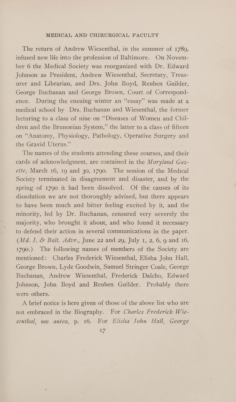 The return of Andrew Wiesenthal, in the summer of 1780, infused new life into the profession of Baltimore. On Novem- ber 6 the Medical Society was reorganized with Dr. Edward Johnson as President, Andrew Wiesenthal, Secretary, Treas- urer and Librarian, and Drs. John Boyd, Reuben Guilder, George Buchanan and George Brown, Court of Correspond- ence. During the ensuing winter an “essay”? was made at a medical school by Drs. Buchanan and Wiesenthal, the former lecturing to a class of nine on “Diseases of Women and Chil- dren and the Brunonian System,” the latter to a class of fifteen on “Anatomy, Physiology, Pathology, Operative Surgery and the-Gravid Uterus,” The names of the students attending these courses, and their cards of acknowledgment, are contained in the Maryland Gaz- ette, March 16, 19 and 30, 1790. ‘The session of the Medical Society terminated in disagreement and disaster, and by the spring of 1790 it had been dissolved. Of the causes of its dissolution we are not thoroughly advised, but there appears to have been much and bitter feeling excited by it, and the minority, led by Dr. Buchanan, censured very severely the majority, who brought it about, and who found it necessary to defend their action in several communications in the paper. (Md. J..&amp; Balt. Advr., June 22 and 29, July 1; 2, 6,.9 and 16, 1790.) The following names of members of the Society are mentioned: Charles Frederick Wiesenthal, Elisha John Hall, George Brown, Lyde Goodwin, Samuel Stringer Coale, George Buchanan, Andrew Wiesenthal, Frederick Dalcho, Edward Johnson, John Boyd and Reuben Guilder. Probably there were others. A brief notice is here given of those of the above list who are not embraced in the Biography. For Charles Frederick Wie- senthal, see antea, p. 16. For Elisha John Hall, George