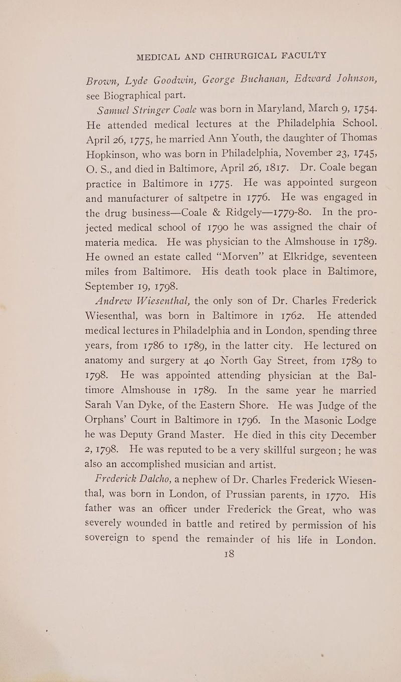 Brown, Lyde Goodwin, George Buchanan, Edward Johnson, see Biographical part. Samuel Stringer Coale was born in Maryland, March 9, 1754. He attended medical lectures at the Philadelphia School. April 26, 1775, he married Ann Youth, the daughter of Thomas Hopkinson, who was born in Philadelphia, November 23, 1745, O.S., and died in Baltimore, April 26, 1817. Dr. Coale began practice in Baltimore in 1775. He was appointed surgeon and manufacturer of saltpetre in 1776. He was engaged in the drug business—Coale &amp; Ridgely—1779-80. In the pro- jected medical school of 1790 he was assigned the chair of materia medica. He was physician to the Almshouse in 1789. He owned an estate called “Morven” at Elkridge, seventeen miles from Baltimore. His death took place in Baltimore, September 19, 1798. Andrew Wiesenthal, the only son of Dr. Charles Frederick Wiesenthal, was born in Baltimore in 1762. He attended medical lectures in Philadelphia and in London, spending three years, from: 1786 to 1780; in ‘the latter*city,; ile lectured on anatomy and surgery at 4o North Gay Street, from 1789 to 1798. He was appointed attending physician at the Bal- timore Almshouse in 1789. In the same year he married Sarah Van Dyke, of the Eastern Shore. He was Judge of the Orphans’ Court in Baltimore in 1796. In the Masonic Lodge he was Deputy Grand Master. He died in this city December 2,1798. He was reputed to be a very skillful surgeon; he was also an accomplished musician and artist. Frederick Dalcho, a nephew of Dr. Charles Frederick Wiesen- thal, was born in London, of Prussian parents, in 1770. His father was an officer under Frederick the Great, who was severely wounded in battle and retired by permission of his sovereign to spend the remainder of his life in London.