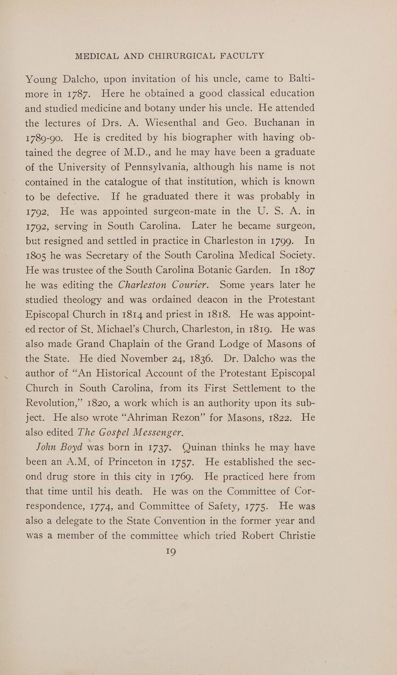 Young Dalcho, upon invitation of his uncle, came to Balti- more in 1787. Here he obtained a good classical education and studied medicine and botany under his uncle. He attended the lectures of Drs. A. Wiesenthal and Geo. Buchanan in 1789-90. He is credited by his biographer with having ob- tained the degree of M.D., and he may have been a graduate of the University of Pennsylvania, although his name is not contained in the catalogue of that institution, which is known to be defective. If he graduated there it was probably in 1702. He was appointed surgeon-mate in the U. S. A. in 1792, serving in South Carolina. Later he became surgeon, but resigned and settled in practice in Charleston in 1799. In 1805 he was Secretary of the South Carolina Medical Society. He was trustee of the South Carolina Botanic Garden. In 1807 he was editing the Charleston Courier. Some years later he studied theology and was ordained deacon in the Protestant Episcopal Church in 1814 and priest in 1818. He was appoint- ed rector of St. Michael’s Church, Charleston, in 1819. He was also made Grand Chaplain of the Grand Lodge of Masons of the State. He died November 24, 1836. Dr. Dalcho was the author of “An Historical Account of the Protestant Episcopal Church in South Carolina, from its First Settlement to the ’ Revolution,’ 1820, a work which is an authority upon its sub- ject. He also wrote “Ahriman Rezon” for Masons, 1822. He also edited The Gospel Messenger. John Boyd was born in 1737. Quinan thinks he may have been an A.M. of Princeton in 1757. He established the sec- ond drug store in this city in 1769. He practiced here from that time until his death. He was on the Committee of Cor- respondence, 1774, and Committee of Safety, 1775. .He was also a delegate to the State Convention in the former year and was a member of the committee which tried Robert Christie i