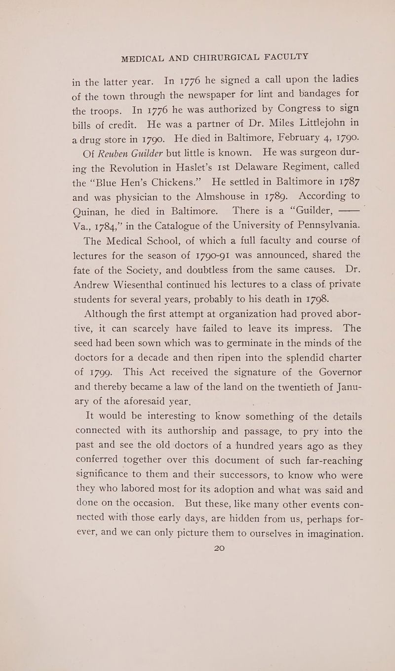 in the latter year. In 1776 he signed a call upon the ladies of the town through the newspaper for lint and bandages for the troops. In 1776 he was authorized by Congress to sign bills of credit. He was a partner of Dr. Miles Littlejohn in a drug store in 1790. He died in Baltimore, February 4, 1790. Of Reuben Guilder but little is known. He was surgeon dur- ing the Revolution in Haslet’s rst Delaware Regiment, called the “Blue Hen’s Chickens.”” He settled in Baltimore in 1787 and was physician to the Almshouse in 1789. According to Quinan, he died in Baltimore. There is a “Guilder, Va., 1784,” in the Catalogue of the University of Pennsylvania. The Medical School, of which a full faculty and course of lectures for the season of 1790-91 was announced, shared the fate of the Society, and doubtless from the same causes. Dr. Andrew Wiesenthal continued his lectures to a class of private students for several years, probably to his death in 1708. Although the first attempt at organization had proved abor- tive, it can scarcely have failed to leave its impress. The seed had been sown which was to germinate in the minds of the doctors for a decade and then ripen into the splendid charter of 1799. This Act received the signature of the Governor and thereby became a law of the land on the twentieth of Janu- ary of the aforesaid year. It would be interesting to know something of the details connected with its authorship and passage, to pry into the past and see the old doctors of a hundred years ago as they conferred together over this document of such far-reaching significance to them and their successors, to know who were they who labored most for its adoption and what was said and done on the occasion. But these, like many other events con- nected with those early days, are hidden from us, perhaps for- ever, and we can only picture them to ourselves in imagination.