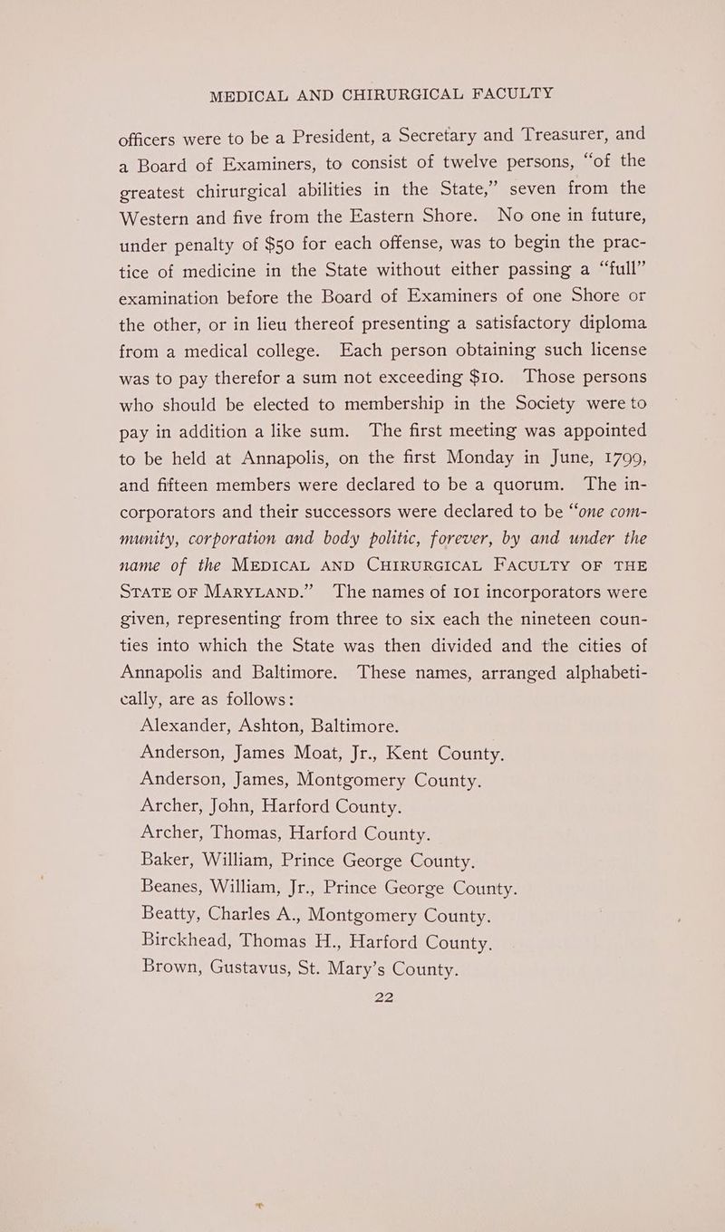 officers were to be a President, a Secretary and Treasurer, and a Board of Examiners, to consist of twelve persons, “of the greatest chirurgical abilities in the State,” seven from the Western and five from the Eastern Shore. No one in future, under penalty of $50 for each offense, was to begin the prac- tice of medicine in the State without either passing a “full” examination before the Board of Examiners of one Shore or the other, or in lieu thereof presenting a satisfactory diploma from a medical college. Each person obtaining such license was to pay therefor a sum not exceeding $10. Those persons who should be elected to membership in the Society were to pay in addition a like sum. The first meeting was appointed to be held at Annapolis, on the first Monday in June, 1799, and fifteen members were declared to be a quorum. The in- corporators and their successors were declared to be “one com- munity, corporation and body politic, forever, by and under the name of the MEDICAL AND CHIRURGICAL FACULTY OF THE STATE OF MARYLAND.” The names of IOI incorporators were given, representing from three to six each the nineteen coun- ties into which the State was then divided and the cities of Annapolis and Baltimore. These names, arranged alphabeti- cally, are as follows: Alexander, Ashton, Baltimore. Anderson, James Moat, Jr., Kent County. Anderson, James, Montgomery County. Archer, John, Harford County. Archer, Thomas, Harford County. Baker, William, Prince George County, Beanes, William, Jr., Prince George County. Beatty, Charles A., Montgomery County. Birckhead, Thomas H., Harford County. Brown, Gustavus, St. Mary’s County.