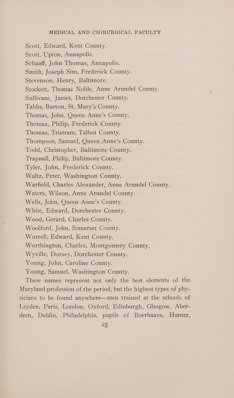 Scott, Edward, Kent County. Scott, Upton, Annapolis. Schaaff, John Thomas, Annapolis. Smith, Joseph Sim, Frederick County. Stevenson, Henry, Baltimore. Stockett, Thomas Noble, Anne Arundel County. Sullivane, James, Dorchester County. Tabbs, Barton, St. Mary’s County. Thomas, John, Queen Anne’s County. Thomas, Philip, Frederick County. Thomas, Tristram, Talbot County. Thompson, Samuel, Queen Anne’s County. Todd, Christopher, Baltimore County. Trapnall, Philip, Baltimore County. Tyler, John, Frederick County. Waltz, Peter, Washington County. Warfield, Charles Alexander, Anne Arundel County. Waters, Wilson, Anne Arundel County. Wells, John, Queen Anne’s County. White, Edward, Dorchester County. Wood, Gerard, Charles County. Woolford, John, Somerset County. Worrell, Edward, Kent County, Worthington, Charles, Montgomery County. Wyville, Dorsey, Dorchester County. Young, John, Caroline County. Young, Samuel, Washington County. These names represent not only the best elements of the Maryland profession of the period, but the highest types of phy- sicians to be found anywhere—men trained at the schools of Leyden, Paris, London, Oxford, Edinburgh, Glasgow, Aber- deen, Dublin, Philadelphia, pupils of Boerhaave, Hunter,