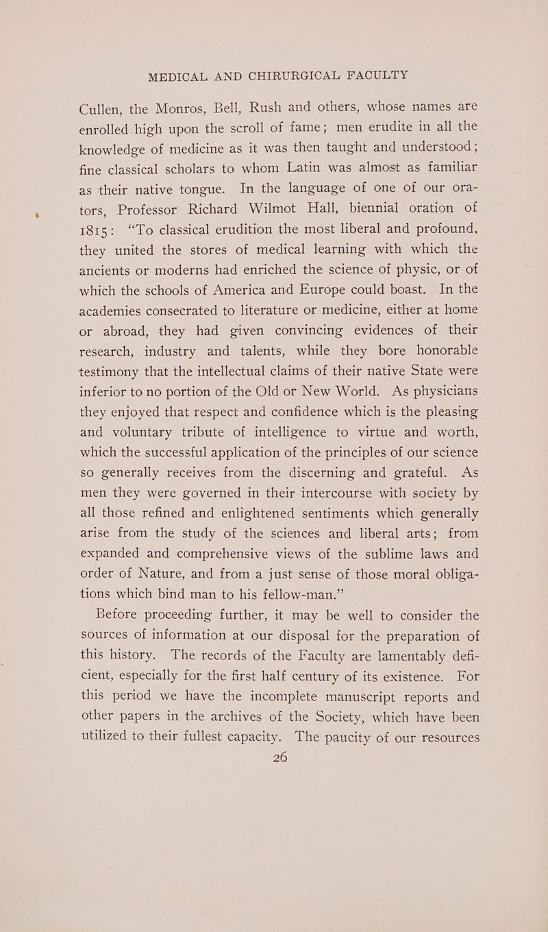 Cullen, the Monros, Bell, Rush and others, whose names are enrolled.high upon the scroll of fame; men ertdite in all the knowledge of medicine as it was then taught and understood ; fine classical scholars to whom Latin was almost as familiar as their native tongue. In the language of one of our ora- tors, Professor Richard Wilmot Hall, biennial oration of 1815: “To classical erudition the most liberal and profound, they united the stores of medical learning with which the ancients or moderns had enriched the science of physic, or of which the schools of America and Europe could boast. In the academies consecrated to literature or medicine, either at home or abroad, they had given convincing evidences of their research, industry and talents, while they bore honorable testimony that the intellectual claims of their native State were inferior to no portion of the Old or New World. As physicians they enjoyed that respect and confidence which is the pleasing and voluntary tribute of intelligence to virtue and worth, which the successful application of the principles of our science so generally receives from the discerning and grateful. As men they were governed in their intercourse with society by all those refined and enlightened sentiments which generally arise from the study of the sciences and liberal arts; from expanded and comprehensive views of the sublime laws and order of Nature, and from a just sense of those moral obliga- tions which bind man to his fellow-man.” Before proceeding further, it may be well to consider the sources of information at our disposal for the preparation of this history. The records of the Faculty are lamentably defi- cient, especially for the first half century of its existence. For this period we have the incomplete manuscript reports and other papers in the archives of the Society, which have been utilized to their fullest capacity. The paucity of our resources