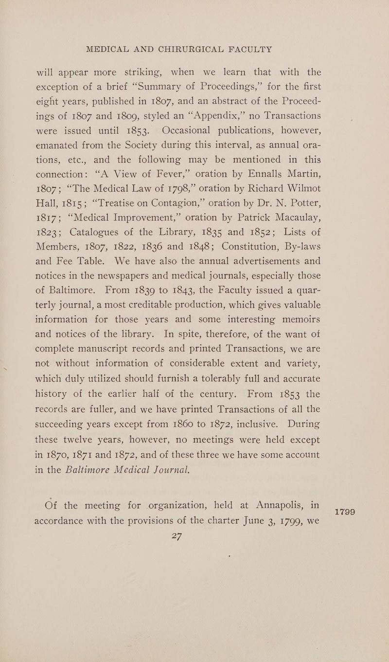 will appear more striking, when we learn that with the exception of a brief “Summary of Proceedings,” for the first eight years, published in 1807, and an abstract of the Proceed- ings of 1807 and 1809, styled an “Appendix,” no Transactions were issued until 1853. Occasional publications, however, emanated from the Society during this interval, as annual ora- tions, etc., and the following may be mentioned in this connection: “A View of Fever,” oration by Ennalls Martin, 1807; “The Medical Law of 1798,” oration by Richard Wilmot Hall, 1815; “Treatise on Contagion,” oration by Dr. N. Potter, 1817; “Medical Improvement,” oration by Patrick Macaulay, 1823; Catalogues of the Library, 1835 and 1852; Lists of Members, 1807, 1822, 1836 and 1848; Constitution, By-laws and Fee Table. We have also the annual advertisements and notices in the newspapers and medical journals, especially those of Baltimore. From 1839 to 1843, the Faculty issued a quar- terly journal, a most creditable production, which gives valuable information for those years and some interesting memoirs and notices of the library. In spite, therefore, of the want of complete manuscript records and printed Transactions, we are not. without information of considerable extent and variety, which duly utilized should furnish a tolerably full and accurate history of the earlier half of the century. From 1853 the records are fuller, and we have printed Transactions of all the succeeding years except from 1860 to 1872, inclusive. During these twelve years, however, no meetings were held except in 1870, 1871 and 1872, and of these three we have some account in the Baltimore Medical Journal. Of the meeting for organization, held at Annapolis, in accordance with the provisions of the charter June 3, 1799, we L799