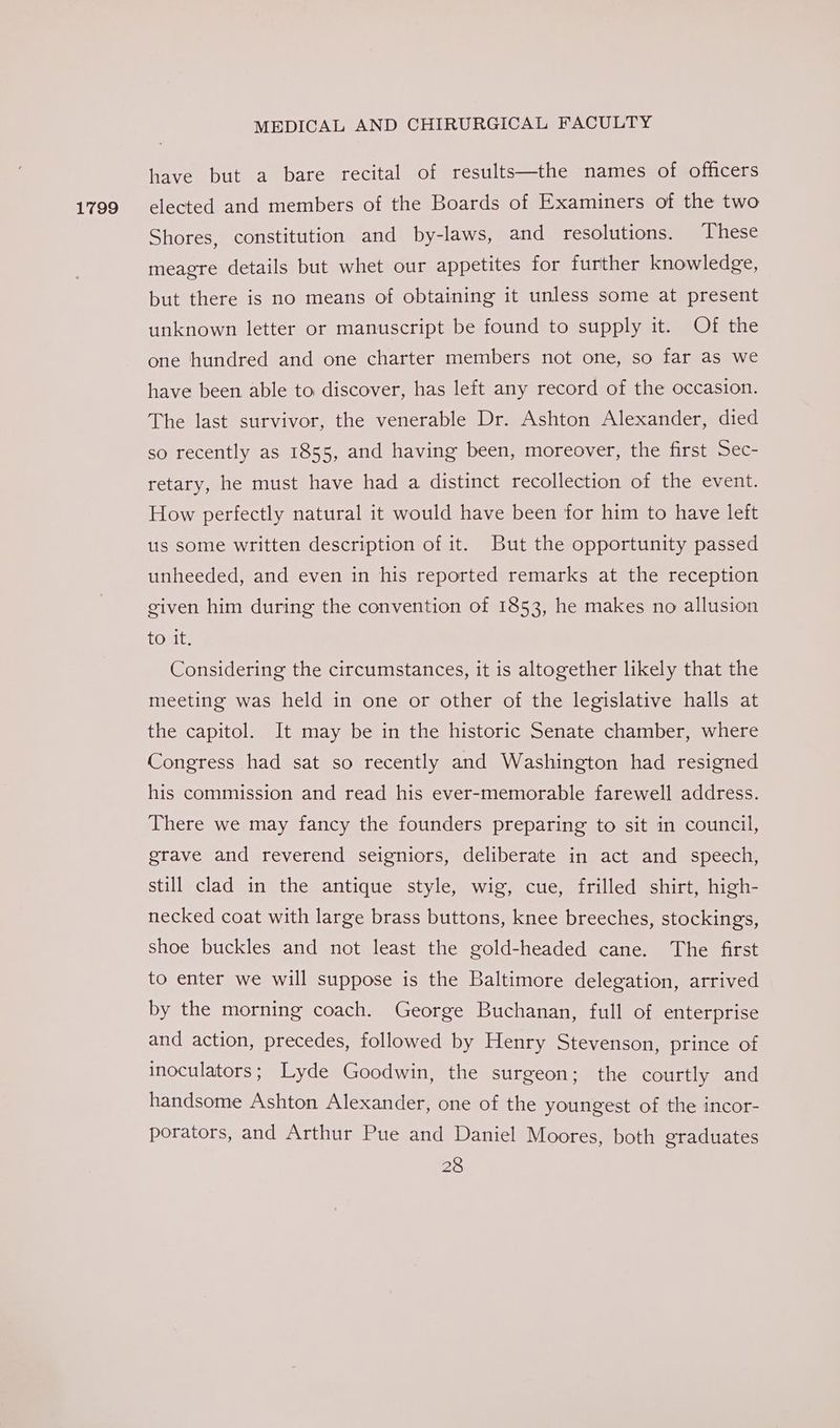 1799 have but a bare recital of results—the names of officers elected and members of the Boards of Examiners of the two Shores, constitution and by-laws, and resolutions. These meagre details but whet our appetites for further knowledge, but there is no means of obtaining it unless some at present unknown letter or manuscript be found to supply it. Of the one hundred and one charter members not one, so far as we have been able to discover, has left any record of the occasion. The last survivor, the venerable Dr. Ashton Alexander, died so recently as 1855, and having been, moreover, the first Sec- retary, he must have had a distinct recollection of the event. How perfectly natural it would have been for him to have left us some written description of it. But the opportunity passed unheeded, and even in his reported remarks at the reception given him during the convention of 1853, he makes no allusion tout: Considering the circumstances, it is altogether likely that the meeting was held in one or other of the legislative halls at the capitol. It may be in the historic Senate chamber, where Congress had sat so recently and Washington had resigned his commission and read his ever-memorable farewell address. There we may fancy the founders preparing to sit in council, grave and reverend seigniors, deliberate in act and speech, still clad in the antique style, wig, cue, frilled shirt, high- necked coat with large brass buttons, knee breeches, stockings, shoe buckles and not least the gold-headed cane. The first to enter we will suppose is the Baltimore delegation, arrived by the morning coach. George Buchanan, full of enterprise and action, precedes, followed by Henry Stevenson, prince of inoculators; Lyde Goodwin, the surgeon; the courtly and handsome Ashton Alexander, one of the youngest of the incor- porators, and Arthur Pue and Daniel Moores, both graduates