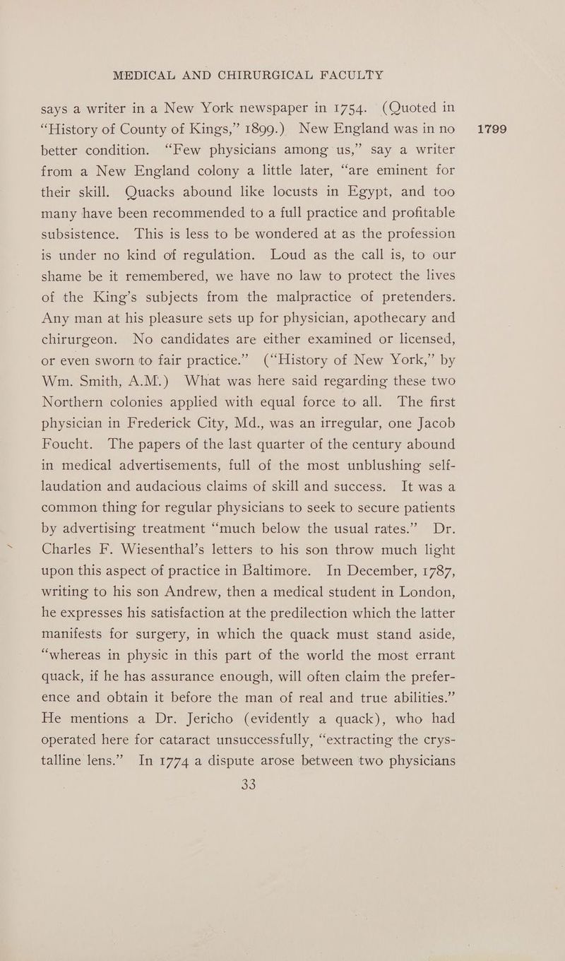 says a writer in a New York newspaper in 1754. (Quoted in “History of County of Kings,” 1899.) New England was in no better condition. “Few physicians among us,’ say a writer from a New England colony a little later, “are eminent for their skill. Quacks abound like locusts in Egypt, and too many have been recommended to a full practice and profitable subsistence. This is less to be wondered at as the profession is under no kind of regulation. Loud as the call is, to our shame be it remembered, we have no law to protect the lives of the King’s subjects from the malpractice of pretenders. Any man at his pleasure sets up for physician, apothecary and chirurgeon. No candidates are either examined or licensed, or even sworn to fair practice.’ (“History of New York,” by Wm. Smith, A.M.) What was here said regarding these two Northern colonies applied with equal force to all. The first physician in Frederick City, Md., was an irregular, one Jacob Foucht. The papers of the last quarter of the century abound in medical advertisements, full of the most unblushing self- laudation and audacious claims of skill and success. It was a common thing for regular physicians to seek to secure patients by advertising treatment “much below the usual rates.” Dr. Charles F. Wiesenthal’s letters to his son throw much light upon this aspect of practice in Baltimore. In December, 1787, writing to his son Andrew, then a medical student in London, he expresses his satisfaction at the predilection which the latter manifests for surgery, in which the quack must stand aside, “whereas in physic in this part of the world the most errant quack, if he has assurance enough, will often claim the prefer- ence and obtain it before the man of real and true abilities.” He mentions a Dr. Jericho (evidently a quack), who had operated here for cataract unsuccessfully, “extracting the crys- talline lens.” In 1774 a dispute arose between two physicians 38) 1799