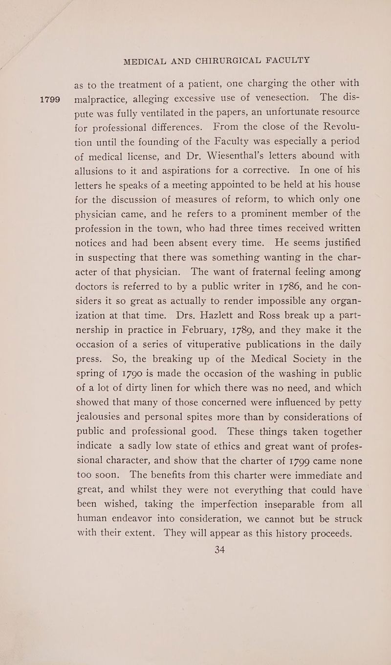 1799 as to the treatment of a patient, one charging the other with malpractice, alleging excessive use of venesection. The dis- pute was fully ventilated in the papers, an unfortunate resource for professional differences. From the close of the Revolu- tion until the founding of the Faculty was especially a period of medical license, and Dr. Wiesenthal’s letters abound with allusions to it and aspirations for a corrective. In one of his letters he speaks of a meeting appointed to be held at his house for the discussion of measures of reform, to which only one physician came, and he refers to a prominent member of the profession in the town, who had three times received written notices and had been absent every time. He seems justified in suspecting that there was something wanting in the char- acter of that physician. The want of fraternal feeling among doctors ‘is referred to by a public writer in 1786, and he con- siders it so great as actually to render impossible any organ- ization at that time. Drs. Hazlett and Ross break up a part- nership in practice in February, 1789, and they make it the occasion of a series of vituperative publications in the daily press. So, the breaking up of the Medical Society in the spring of 1790 is made the occasion of the washing in public of a lot of dirty linen for which there was no need, and which showed that many of those concerned were influenced by petty jealousies and personal spites more than by considerations of public and professional good. These things taken together indicate a sadly low state of ethics and great want of profes- sional character, and show that the charter of 1799 came none too soon. The benefits from this charter were immediate and great, and whilst they were not everything that could have been wished, taking the imperfection inseparable from all human endeavor into consideration, we cannot but be struck with their extent. They will appear as this history proceeds.