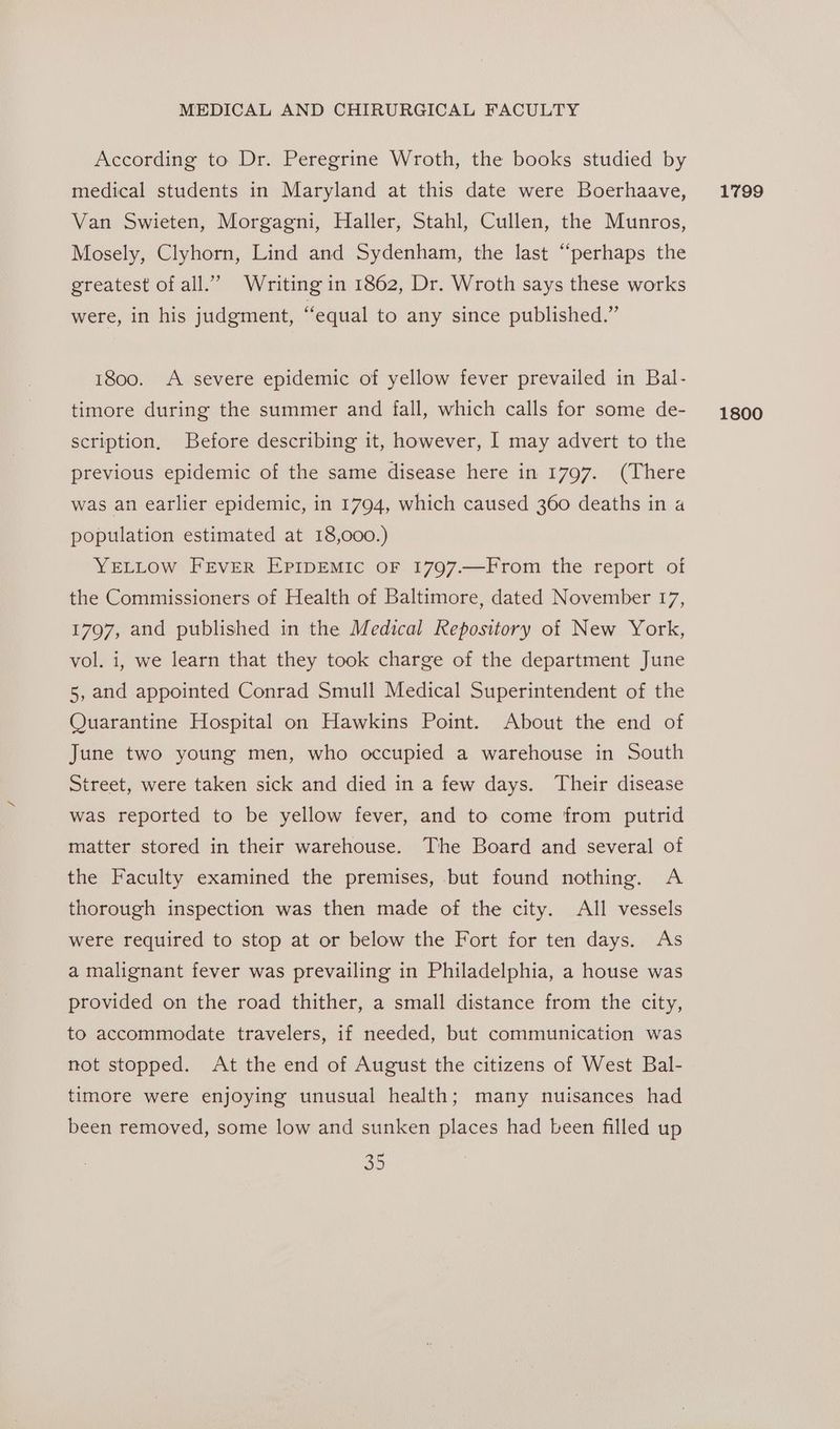 According to Dr. Peregrine Wroth, the books studied by medical students in Maryland at this date were Boerhaave, Van Swieten, Morgagni, Haller, Stahl, Cullen, the Munros, Mosely, Clyhorn, Lind and Sydenham, the last “perhaps the greatest ofall.” Writing in 1862, Dr. Wroth says these works were, in his judgment, “equal to any since published.” 1800. A severe epidemic of yellow fever prevailed in Bal- scription, Before describing it, however, I may advert to the previous epidemic of the same disease here in 1797. (There was an earlier epidemic, in 1794, which caused 360 deaths in a population estimated at 18,000.) YELLOW FEVER EPIDEMIC OF 1797.—From the report of the Commissioners of Health of Baltimore, dated November 17, 1797, and published in the Medical Repository of New York, vol. i, we learn that they took charge of the department June 5, and appointed Conrad Smull Medical Superintendent of the Quarantine Hospital on Hawkins Point. About the end of June two young men, who occupied a warehouse in South Street, were taken sick and died in a few days. Their disease was reported to be yellow fever, and to come from putrid matter stored in their warehouse. The Board and several of the Faculty examined the premises, but found nothing. A thorough inspection was then made of the city. All vessels were required to stop at or below the Fort for ten days. As a malignant fever was prevailing in Philadelphia, a house was provided on the road thither, a small distance from the city, to accommodate travelers, if needed, but communication was not stopped. At the end of August the citizens of West Bal- timore were enjoying unusual health; many nuisances had been removed, some low and sunken places had been filled up 3D 1799