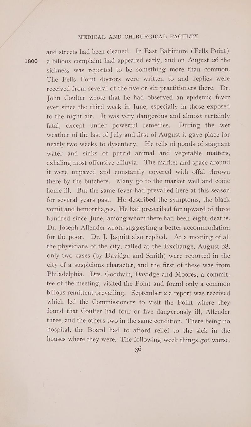 1800 and streets had been cleaned. In East Baltimore (Fells Point) a bilious complaint had appeared early, and on August 26 the sickness was reported to be something more than common. The Fells Point doctors were written to and replies were received from several of the five or six practitioners there. Dr. John Coulter wrote that he had observed an epidemic fever ever since the third week in June, especially in those exposed to the night air. It was very dangerous and almost certainly fatal, except under. powerful remedies. During the wet weather of the last of July and first of August it gave place for nearly two weeks to dysentery. He tells of ponds of stagnant water and sinks of putrid animal and vegetable matters, exhaling most offensive effluvia. The market and space around it were unpaved and constantly covered with offal thrown there by the butchers. Many go to the market well and come home ill. But the same fever had prevailed here at this season for several years past. He described the symptoms, the black vomit and hemorrhages. He had prescribed for upward of three hundred since June, among whom there had been eight deaths. Dr. Joseph Allender wrote suggesting a better accommodation for the poor. Dr. J. Jaquitt also replied. At a meeting of all the physicians of the city, called at the Exchange, August 28, only two cases (by Davidge and Smith) were reported in the city of a suspicious character, and the first of these was from Philadelphia. Drs. Goodwin, Davidge and Moores, a commit- tee of the meeting, visited the Point and found only a common bilious remittent prevailing. September 2 a report was received which led the Commissioners to visit the Point where they found that Coulter had four or five dangerously ill, Allender three, and the others two in the same condition. There being no hospital, the Board had to afford relief to the sick in the houses where they were. The following week things got worse.