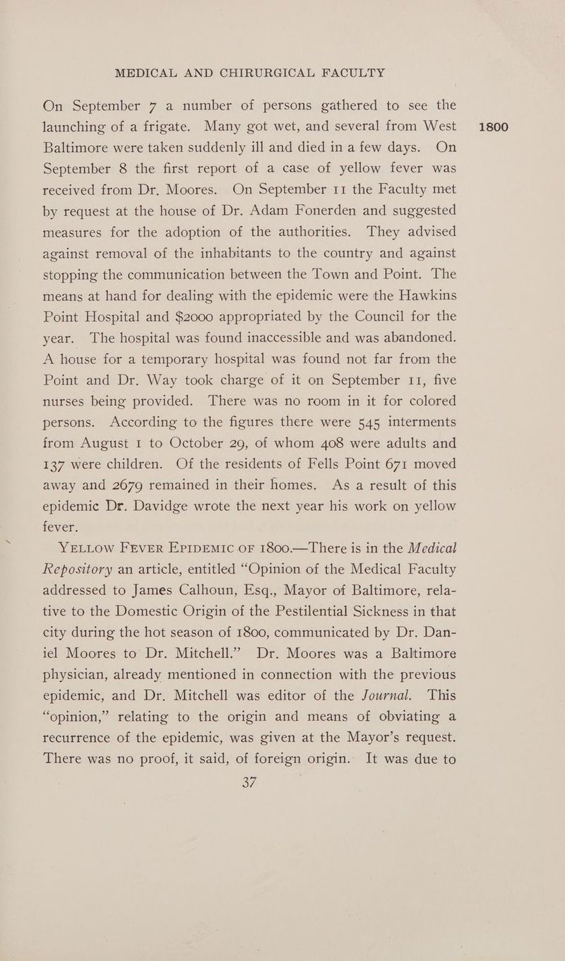 On September 7 a number of persons gathered to see the launching of a frigate. Many got wet, and several from West Baltimore were taken suddenly ill and died in a few days. On September 8 the first report of a case of yellow fever was received from Dr. Moores. On September 11 the Faculty met by request at the house of Dr. Adam Fonerden and suggested measures for the adoption of the authorities. They advised against removal of the inhabitants to the country and against stopping the communication between the Town and Point. The means at hand for dealing with the epidemic were the Hawkins Point Hospital and $2000 appropriated by the Council for the year. The hospital was found inaccessible and was abandoned. A house for a temporary hospital was found not far from the nurses being provided. There was no room in it for colored persons. According to the figures there were 545. interments from August I to October 29, of whom 408 were adults and 137 were children. Of the residents of Fells Point 671 moved away and 2679 remained in their homes. As a result of this epidemic Dr. Davidge wrote the next year his work on yellow fever. YELLOW FEVER Epripemic oF 1800.—There is in the Medical Repository an article, entitled “Opinion of the Medical Faculty addressed to James Calhoun, Esq., Mayor of Baltimore, rela- tive to the Domestic Origin of the Pestilential Sickness in that city during the hot season of 1800, communicated by Dr. Dan- iel Moores to Dr. Mitchell.’ Dr. Moores was a Baltimore physician, already mentioned in connection with the previous epidemic, and Dr. Mitchell was editor of the Journal. This “opinion,” relating to the origin and means of obviating a recurrence of the epidemic, was given at the Mayor’s request. There was no proof, it said, of foreign origin. It was due to o7 1800