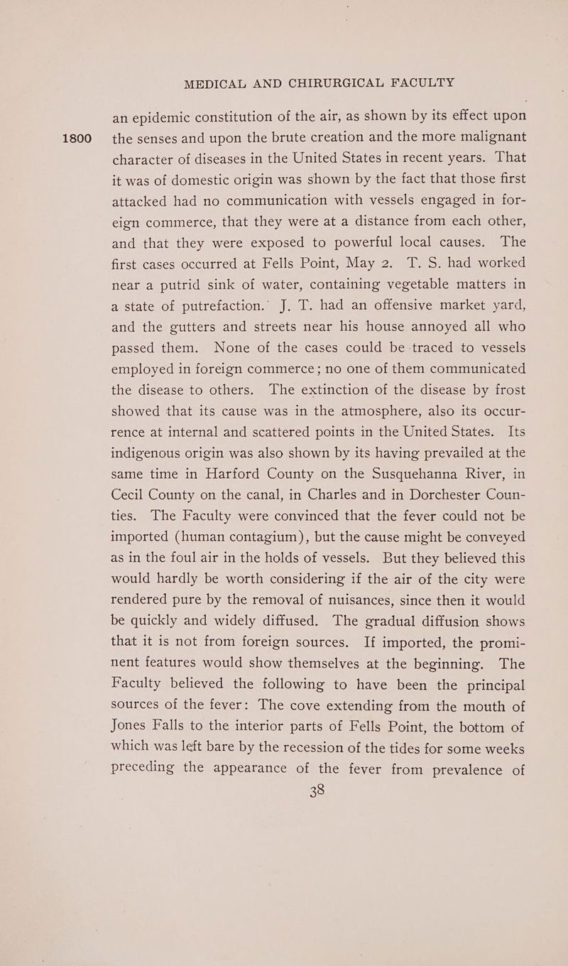 1800 an epidemic constitution of the air, as shown by its effect upon the senses and upon the brute creation and the more malignant character of diseases in the United States in recent years. That it was of domestic origin was shown by the fact that those first attacked had no communication with vessels engaged in for- eign commerce, that they were at a distance from each other, and that they were exposed to powerful local causes. The first cases occurred at Fells Point, May 2. T. S. had worked near a putrid sink of water, containing vegetable matters in a state of putrefaction.’ J. T. had an offensive market yard, and the gutters and streets near his house annoyed all who passed them. None of the cases could be traced to vessels employed in foreign commerce; no one of them communicated the disease to others. The extinction of the disease by frost showed that its cause was in the atmosphere, also its occur- rence at internal and scattered points in the United States. Its indigenous origin was also shown by its having prevailed at the same time in Harford County on the Susquehanna River, in Cecil County on the canal, in Charles and in Dorchester Coun- ties. The Faculty were convinced that the fever could not be imported (human contagium), but the cause might be conveyed as in the foul air in the holds of vessels. But they believed this would hardly be worth considering if the air of the city were rendered pure by the removal of nuisances, since then it would be quickly and widely diffused. The gradual diffusion shows that it is not from foreign sources. If imported, the promi- nent features would show themselves at the beginning. The Faculty believed the following to have been the principal sources of the fever: The cove extending from the mouth of Jones Falls to the interior parts of Fells Point, the bottom of which was left bare by the recession of the tides for some weeks preceding the appearance of the fever from prevalence of