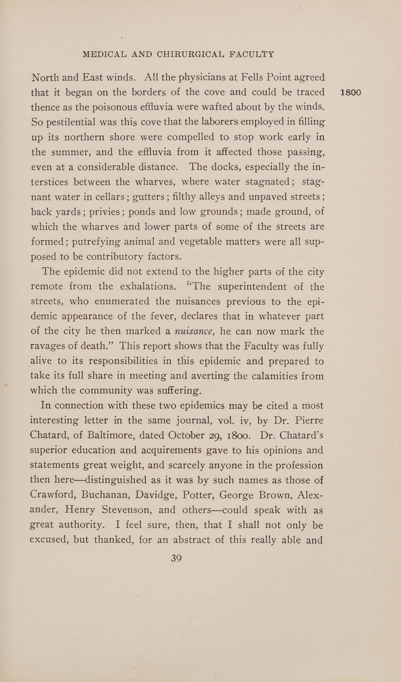 North and East winds. All the physicians at Fells Point agreed that it began on the borders of the cove and could be traced thence as the poisonous effluvia were wafted about by the winds. So pestilential was this cove that the laborers employed in filling up its northern shore were compelled to stop work early in the summer, and the effluvia from it affected those passing, even at a considerable distance. The docks, especially the in- terstices between the wharves, where water stagnated; stag- nant water in cellars; gutters; filthy alleys and unpaved streets ; back yards; privies; ponds and low grounds; made ground, of which the wharves and lower parts of some of the streets are formed; putrefying animal and vegetable matters were all sup- posed to be contributory factors. The epidemic did not extend to the higher parts of the city remote from the exhalations. “The superintendent of the streets, who enumerated the nuisances previous to the epi- demic appearance of the fever, declares that in whatever part of the city he then marked a mwisance, he can now mark the ravages of death.” This report shows that the Faculty was fully alive to its responsibilities in this epidemic and prepared to take its full share in meeting and averting the calamities from which the community was suffering. In connection with these two epidemics may be cited a most interesting letter in the same journal, vol. iv, by Dr. Pierre Chatard, of Baltimore, dated October 29, 1800. Dr. Chatard’s superior education and acquirements gave to his opinions and statements great weight, and scarcely anyone in the profession then here—distinguished as it was by such names as those of Crawford, Buchanan, Davidge, Potter, George Brown, Alex- ander, Henry Stevenson, and others—could speak with as great authority. I feel sure, then, that I shall not only be excused, but thanked, for an abstract of this really able and 1800