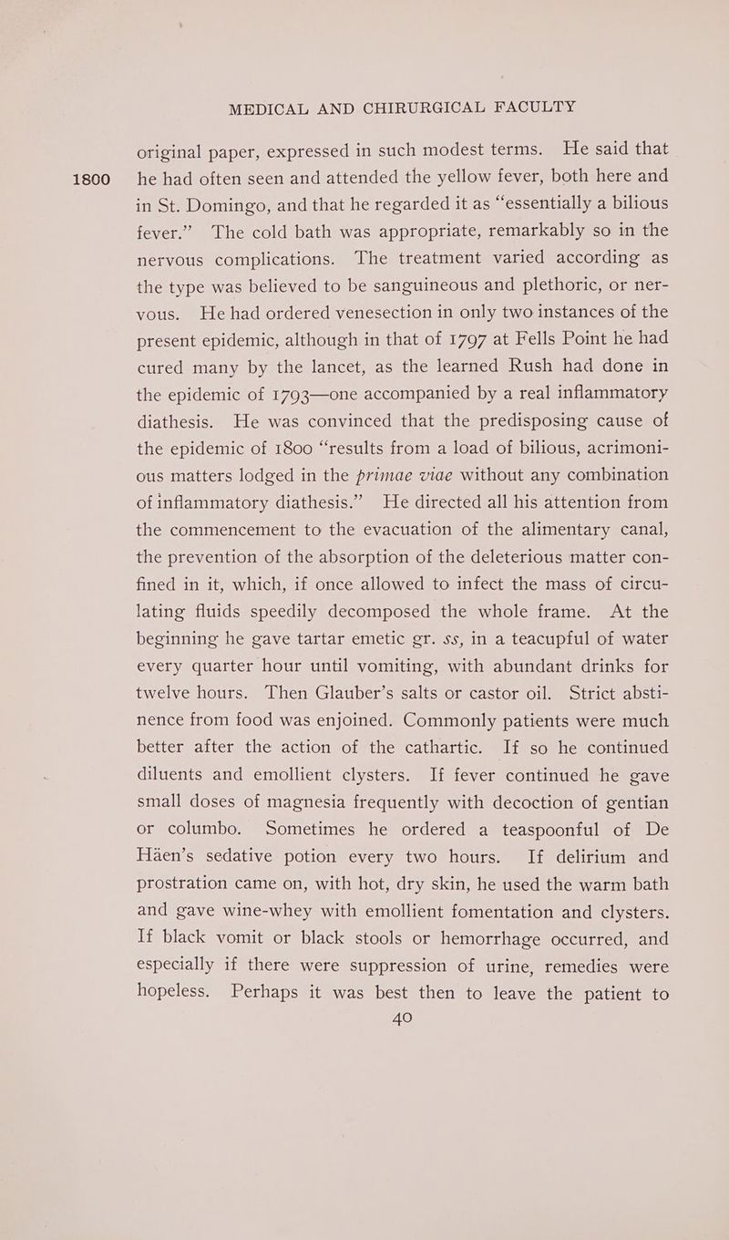 1800 original paper, expressed in such modest terms. He said that he had often seen and attended the yellow fever, both here and in St. Domingo, and that he regarded it as “essentially a bilious fever.” The cold bath was appropriate, remarkably so in the nervous complications. The treatment varied according as the type was believed to be sanguineous and plethoric, or ner- vous. He had ordered venesection in only two instances of the present epidemic, although in that of 1797 at Fells Point he had cured many by the lancet, as the learned Rush had done in the epidemic of 1793—one accompanied by a real inflammatory diathesis. He was convinced that the predisposing cause of the epidemic of 1800 “results from a load of bilious, acrimoni- ous matters lodged in the primae viae without any combination of inflammatory diathesis.” He directed all his attention from the commencement to the evacuation of the alimentary canal, the prevention of the absorption of the deleterious matter con- fined in it, which, if once allowed to infect the mass of circu- lating fluids speedily decomposed the whole frame. At the beginning he gave tartar emetic gr. ss, in a teacupful of water every quarter hour until vomiting, with abundant drinks for twelve hours. Then Glauber’s salts or castor oil. Strict absti- nence from food was enjoined. Commonly patients were much better after the action of the cathartic. If so he continued diluents and emollient clysters. If fever continued he gave small doses of magnesia frequently with decoction of gentian or columbo. Sometimes he ordered a teaspoonful of De Haen’s sedative potion every two hours. If delirium and prostration came on, with hot, dry skin, he used the warm bath and gave wine-whey with emollient fomentation and clysters. If black vomit or black stools or hemorrhage occurred, and especially if there were suppression of urine, remedies were hopeless. Perhaps it was best then to leave the patient to