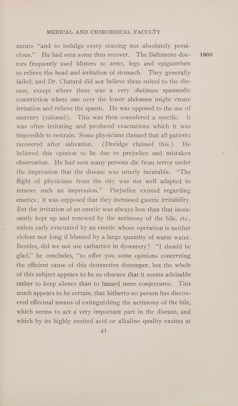 nature “and to indulge every craving not absolutely perni- tors frequently used blisters to arms, legs and epigastrium to relieve the head and irritation of stomach. They generally failed, and Dr. Chatard did not believe them suited to the dis- ease, except where there was a very obstinate spasmodic constriction where one over the lower abdomen might create irritation and relieve the spasm. He was opposed to the use of mercury (calomel). This was then considered a specific. It was often irritating and produced evacuations which it was impossible to restrain. Some physicians claimed that all patients recovered after salivation. (Davidge claimed this.) He believed this opinion to be due to prejudice and mistaken observation. He had seen many persons die from terror under the impression that the disease was utterly incurable. “The flight of physicians from the city was not well adapted to remove such an impression.” Prejudice existed regarding emetics; it was supposed that they increased gastric irritability. But the irritation of an emetic was always less than that inces- santly kept up and renewed by the acrimony of the bile, etc., unless early evacuated by an emetic whose operation is neither violent nor long if blunted by a large quantity of warm water. Besides, did we not use cathartics in dysentery? “I should be elad,” he concludes, “to offer you some opinions concerning the efficient cause of this destructive distemper, but the whole of this subject appears to be so obscure that it seems advisable rather to keep silence than to hazard mere conjectures. This much appears to be certain, that hitherto no person has discov- ered effectual means of extinguishing the acrimony of the bile, which seems to act a very important part in the disease, and which by its highly excited acid or alkaline quality excites at Al