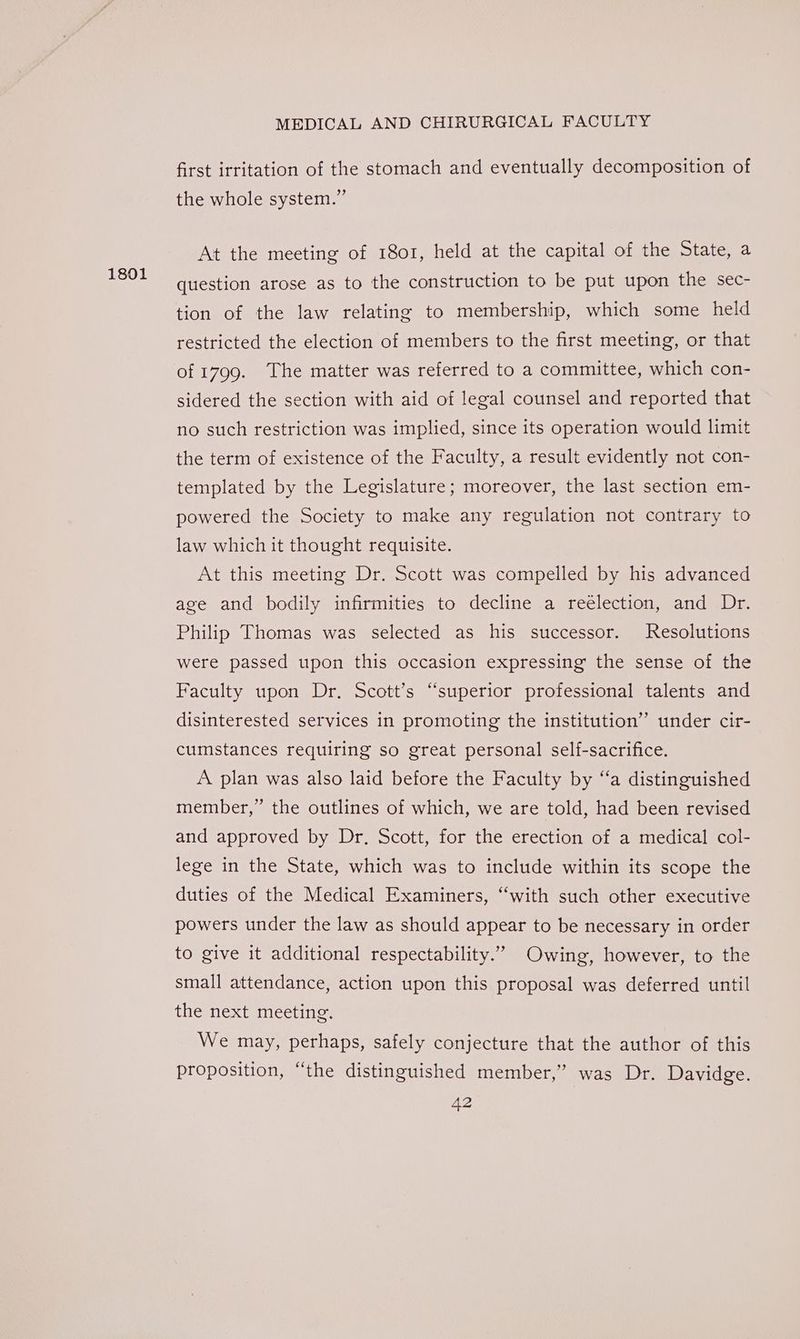 1801 first irritation of the stomach and eventually decomposition of the whole system.” At the meeting of 1801, held at the capital of the State, a question arose as to the construction to be put upon the sec- tion of the law relating to membership, which some held restricted the election of members to the first meeting, or that of 1799. The matter was referred to a committee, which con- sidered the section with aid of legal counsel and reported that no such restriction was implied, since its operation would limit the term of existence of the Faculty, a result evidently not con- templated by the Legislature; moreover, the last section em- powered the Society to make any regulation not contrary to law which it thought requisite. At this meeting Dr. Scott was compelled by his advanced age and bodily infirmities to decline a reélection, and Dr. Philip Thomas was selected as his successor. Resolutions were passed upon this occasion expressing the sense of the Faculty upon Dr. Scott’s “superior professional talents and disinterested services in promoting the institution” under cir- cumstances requiring so great personal self-sacrifice. A plan was also laid before the Faculty by “‘a distinguished member,” the outlines of which, we are told, had been revised and approved by Dr. Scott, for the erection of a medical col- lege in the State, which was to include within its scope the duties of the Medical Examiners, ‘with such other executive powers under the law as should appear to be necessary in order to give it additional respectability.” Owing, however, to the small attendance, action upon this proposal was deferred until the next meeting. We may, perhaps, safely conjecture that the author of this proposition, “the distinguished member,” was Dr. Davidge.