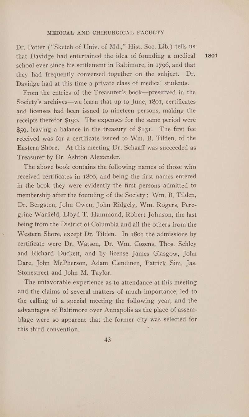 Dr. Potter (“Sketch of Univ. of Md.,” Hist. Soc. Lib.) tells us that Davidge had entertained the idea of founding a medical school ever since his settlement in Baltimore, in 1796, and that they had frequently conversed together on the subject. Dr. Davidge had at this time a private class of medical students. From the entries of the Treasurer’s book—preserved in the Society’s archives—we learn that up to June, 1801, certificates and licenses had been issued to nineteen persons, making the receipts therefor $190. The expenses for the same period were $59, leaving a balance in the treasury of $131. The first fee received was for a certificate issued to Wm. B. Tilden, of the Eastern Shore. At this meeting Dr. Schaaff was succeeded as Treasurer by Dr. Ashton Alexander. The above book contains the following names of those who received certificates in 1800, and being the first names entered in the book they were evidently the first persons admitted to membership after the founding of the Society: Wm. B. Tilden, Dr. Bergsten, John Owen, John Ridgely, Wm. Rogers, Pere- grine Warfield, Lloyd T. Hammond, Robert Johnson, the last being from the District of Columbia and all the others from the Western Shore, except Dr. Tilden. In 1801 the admissions by certificate were Dr. Watson, Dr. Wm. Cozens, Thos. Schley and Richard Duckett, and by license James Glasgow, John Dare, John McPherson, Adam Clendinen, Patrick Sim, Jas. Stonestreet and John M. Taylor. The unfavorable experience as to attendance at this meeting and the claims of several matters of much importance, led to the calling of a special meeting the following year, and the advantages of Baltimore over Annapolis as the place of assem- blage were so apparent that the former city was selected for this third convention. i 1801