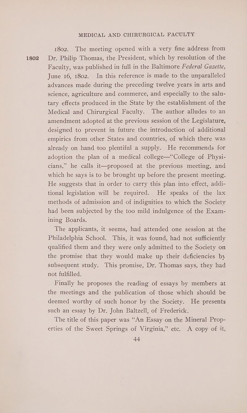 1802 1802. The meeting opened with a very fine address from Dr. Philip Thomas, the President, which by resolution of the Faculty, was published in full in the Baltimore Federal Gazette, June 16, 1802. In this reference is made to the unparalleled advances made during the preceding twelve years in arts and science, agriculture and commerce, and especially to the salu- tary effects produced in the State by the establishment of the Medical and Chirurgical Faculty. The author alludes to an amendment adopted at the previous session of the Legislature, designed to prevent in future the introduction of additional empirics from other States and countries, of which there was already on hand too plentiful a supply. He recommends for adoption the plan of a medical college—“College of Physi- cians,’ he calls it—proposed at the previous meeting, and which he says is to be brought up before the present meeting. He suggests that in order to carry this plan into effect, addi- tional legislation will be required. He speaks of the lax methods of admission and of indignities to which the Society had been subjected by the too mild indulgence of the Exam- ining Boards. The applicants, it seems, had attended one session at the Philadelphia School. This, it was found, had not sufficiently qualified them and they were only admitted to the Society on the promise that they would make up their deficiencies by subsequent study. This promise, Dr. Thomas says, they had not fulfilled. | Finally he proposes the reading of essays by members at the meetings and the publication of those which should be deemed worthy of such honor by the Society. He presents such an essay by Dr. John Baltzell, of Frederick. The title of this paper was “An Essay on the Mineral Prop- erties of the Sweet Springs of Virginia,” etc. A copy of it,