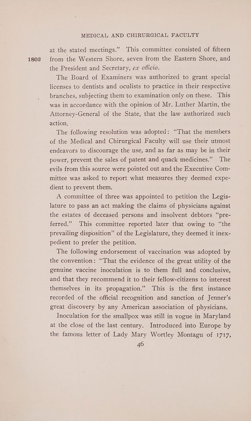 1802 at the stated meetings.” This committee consisted of fifteen from the Western Shore, seven from the Eastern Shore, and the President and Secretary, ex officio. The Board of Examiners was authorized to grant special licenses to dentists and oculists to practice in their respective branches, subjecting them to examination only on these. This was in accordance with the opinion of Mr. Luther Martin, the Attorney-General of the State, that the law authorized such action. | The following resolution was adopted: “That the members of the Medical and Chirurgical Faculty will use their utmost endeavors to discourage the use, and as far as may be in their power, prevent the sales of patent and quack medicines.” The evils from this source were pointed out and the Executive Com- mittee was asked to report what measures they deemed expe- dient to prevent them. A committee of three was appointed to petition the Legis- lature to pass an act making the claims of physicians against the estates of deceased persons and insolvent debtors “pre- ferred.” This committee reported later that owing to “‘the prevailing disposition” of the Legislature, they deemed it inex- pedient to prefer the petition. The following endorsement of vaccination was adopted by the convention: “That the evidence of the great utility of the genuine vaccine inoculation is to them full and conclusive, and that they recommend it to their fellow-citizens to interest themselves in its propagation.” This is the first instance recorded of the official recognition and sanction of Jenner’s great discovery by any American association of physicians. Inoculation for the smallpox was still in vogue in Maryland at the close of the last century. Introduced into Europe by the famous letter of Lady Mary Wortley Montagu of 1717,
